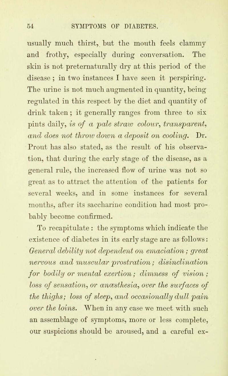 usually much thirst, but the mouth feels clammy and frothy, especially during conversation. The skin is not preternaturally dry at this period of the disease ; in two instances I have seen it perspiring. The urine is not much augmented in quantity, being- regulated in this respect by the diet and quantity of drink taken; it generally ranges from three to six pints daily, is of a pale straiu colour, transparent, and does not throiu doiun a deposit on cooling. Dr. Prout has also stated, as the result of his observa- tion, that during the early stage of the disease, as a general rule, the increased flow of urine was not so great as to attract the attention of the patients for several weeks, and in some instances for several months, after its saccharine condition had most pro- bably become confirmed. To recapitulate : the symptoms which indicate the existence of diabetes in its early stage are as follows: General debility not dependent on emaciation; great nervous and muscular prostration; disinclination for bodily or mental exertion; dimness of vision ; loss of sensation, or ancesthesia, over the surfaces of the thighs; loss of sleep, and occasionally dull pain over the loins. When in any case we meet with such an assemblage of symptoms, more or less complete, our suspicions should be aroused, and a careful ex-