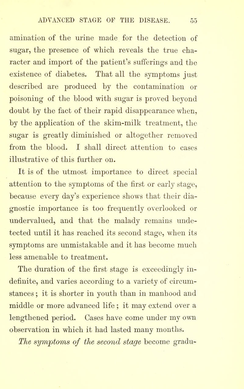 amination of the urine made for the detection of sugar, the presence of which reveals the true cha- racter and import of the patient's sufferings and the existence of diabetes. That all the symptoms just described are produced by the contamination or poisoning of the blood with sugar is proved beyond doubt by the fact of their rapid disappearance when, by the application of the skim-milk treatment, the sugar is greatly diminished or altogether removed from the blood. I shall direct attention to cases illustrative of this further on. It is of the utmost importance to direct special attention to the symptoms of the first or early stage, because every day's experience shows that their dia- gnostic importance is too frequently overlooked or undervalued, and that the malady remains unde- tected until it has reached its second stage, when its symptoms are unmistakable and it has become much less amenable to treatment. The duration of the first stage is exceedingly in- definite, and varies according to a variety of circum- stances ; it is shorter in youth than in manhood and middle or more advanced life ; it may extend over a lengthened period. Cases have come under my own observation in which it had lasted many months. The symptoms of the second stage become gradu-