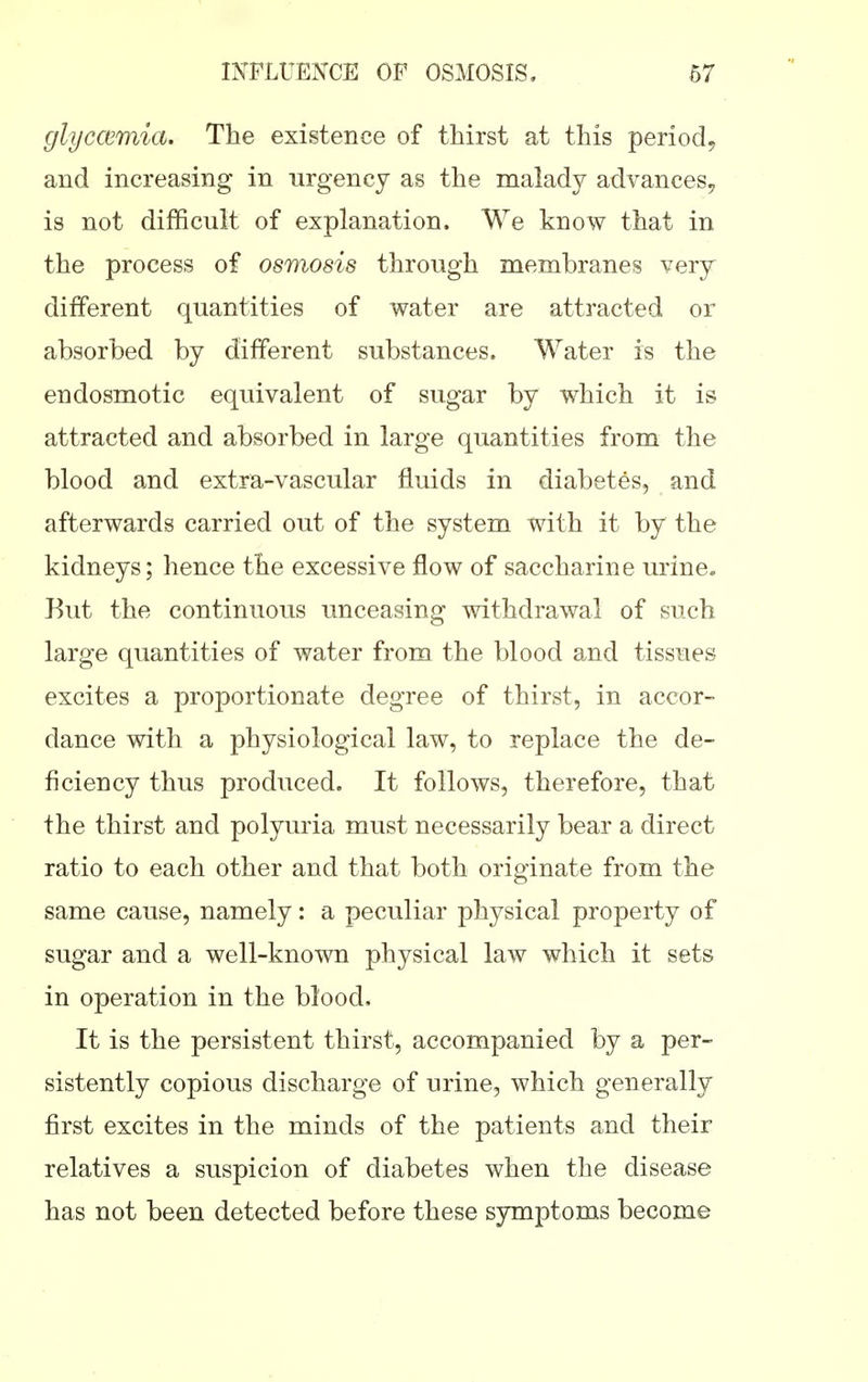 glyccemia. The existence of thirst at this period^ and increasing in urgency as the malady advances^ is not difficult of explanation. We know that in the process of osmosis through membranes very different quantities of water are attracted or absorbed by different substances. Water is the endosmotic equivalent of sugar by which it is attracted and absorbed in large quantities from the blood and extra-vascular fluids in diabetes, and afterwards carried out of the system with it by the kidneys; hence the excessive flow of saccharine urine. Kut the continuous unceasing withdrawal of such large quantities of water from the blood and tissues excites a proportionate degree of thirst, in accor- dance with a physiological law, to replace the de- ficiency thus produced. It follows, therefore, that the thirst and polyuria must necessarily bear a direct ratio to each other and that both originate from the same cause, namely: a peculiar physical property of sugar and a well-known physical law which it sets in operation in the blood. It is the persistent thirst, accompanied by a per- sistently copious discharge of urine, which generally first excites in the minds of the patients and their relatives a suspicion of diabetes when the disease has not been detected before these symptoms become