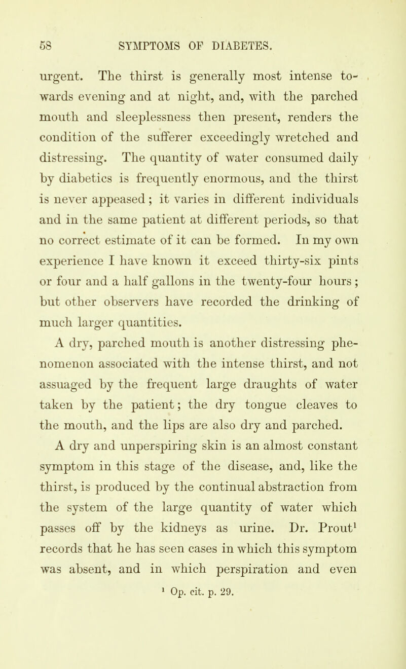 urgent. The thirst is generally most intense to- wards evening and at night, and, with the parched mouth and sleeplessness then present, renders the condition of the sufferer exceedingly wretched and distressing. The quantity of water consumed daily by diabetics is frequently enormous, and the thirst is never appeased; it varies in different individuals and in the same patient at different periods, so that no correct estimate of it can be formed. In my own experience I have known it exceed thirty-six pints or four and a half gallons in the twenty-foiu- hours; but other observers have recorded the drinking of much larger quantities. A dry, parched mouth is another distressing phe- nomenon associated with the intense thirst, and not assuaged by the frequent large draughts of water taken by the patient; the dry tongue cleaves to the mouth, and the lips are also dry and parched. A dry and unperspiring skin is an almost constant symptom in this stage of the disease, and, like the thirst, is produced by the continual abstraction from the system of the large quantity of water which passes off by the kidneys as urine. Dr. Prout^ records that he has seen cases in which this symptom was absent, and in which perspiration and even ' Op. cit. p. 29.
