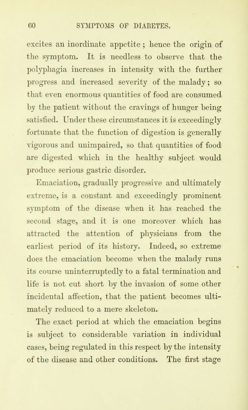 excites an inordinate appetite ; hence the origin of the symptom. It is needless to observe that the polyphagia increases in intensity with the further progress and increased severity of the malady; so that even enormous quantities of food are consumed by the patient without the cravings of hunger being satisfied. Under these circumstances it is exceedingly fortunate that the function of digestion is generally vigorous and unimpaired, so that quantities of food are digested which in the healthy subject would produce serious gastric disorder. Emaciation, gradually progressive and ultimately extreme, is a constant and exceedingly prominent symptom of the disease when it has reached the second stage, and it is one moreover which has attracted the attention of physicians from the earliest period of its history. Indeed, so extreme does the emaciation become when the malady runs its course uninterruptedly to a fatal termination and life is not cut short by the invasion of some other incidental affection, that the patient becomes ulti- mately reduced to a mere skeleton. The exact period at which the emaciation begins is subject to considerable variation in individual cases, being regulated in this respect by the intensity of the disease and other conditions. The first stage
