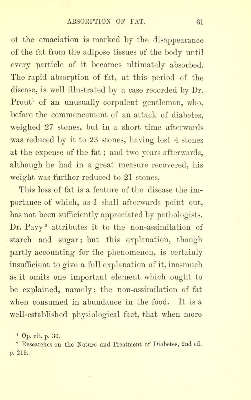 ot the emaciation is marked by the disappearance of the fat from the adipose tissues of the body until every particle of it becomes ultimately absorbed. The rapid absorption of fat, at this period of the disease, is well illustrated by a case recorded by Dr. Prout^ of an unusually corpulent gentleman, who, before the commencement of an attack of diabetes, weighed 27 stones, but in a short time afterwards was reduced by it to 23 stones, having lost 4 stones at the expense of the fat; and two years afterwards, although he had in a great measure recovered, his weight was further reduced to 21 stones. This loss of fat is a feature of the disease the im- portance of which, as I shall afterwards point out, has not been sufficiently appreciated by pathologists. Dr. Pavy^ attributes it to the non-assimilation of starch and sugar; but this explanation, though partly accounting for the phenomenon, is certainly insufficient to give a full explanation of it, inasmuch as it omits one important elem-ent which ought to be explained, namely: the non-assimilation of fat when consumed in abundance in the food. It is a well-established physiological fact, that when more ^ Op. cit. p. 30. ^ Researches on the Nature and Treatment of Diabetes, 2nd ed. p. 219.