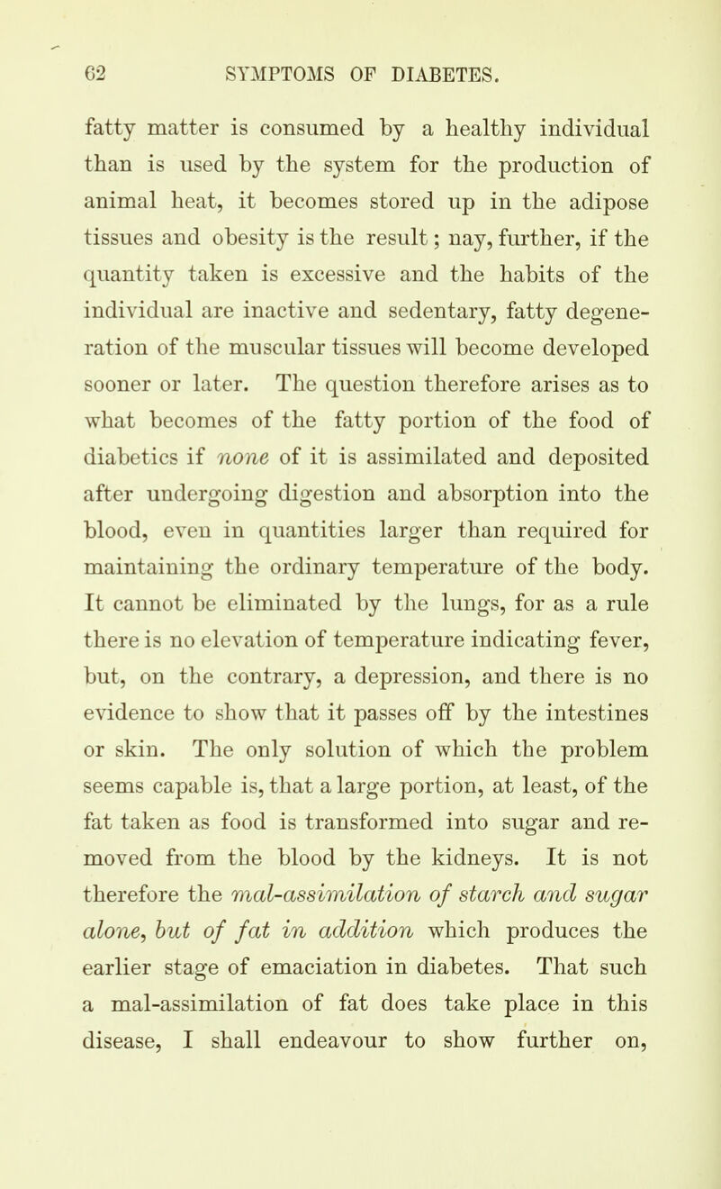 fatty matter is consumed by a healthy individual than is used by the system for the production of animal heat, it becomes stored up in the adipose tissues and obesity is the result; nay, further, if the quantity taken is excessive and the habits of the individual are inactive and sedentary, fatty degene- ration of the muscular tissues will become developed sooner or later. The question therefore arises as to what becomes of the fatty portion of the food of diabetics if none of it is assimilated and deposited after undergoing digestion and absorption into the blood, even in quantities larger than required for maintaining the ordinary temperature of the body. It cannot be eliminated by the lungs, for as a rule there is no elevation of temperature indicating fever, but, on the contrary, a depression, and there is no evidence to show that it passes off by the intestines or skin. The only solution of which the problem seems capable is, that a large portion, at least, of the fat taken as food is transformed into sugar and re- moved from the blood by the kidneys. It is not therefore the mal-assimilation of starch and sugar alone, but of fat in addition which produces the earlier stage of emaciation in diabetes. That such a mal-assimilation of fat does take place in this disease, I shall endeavour to show further on.