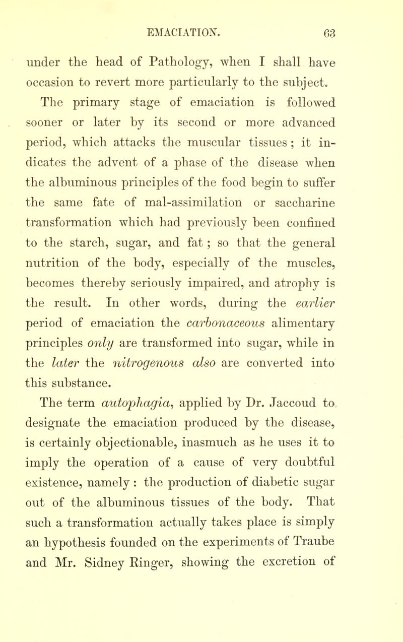 under the head of Pathology, when I shall have occasion to revert more particularly to the subject. The primary stage of emaciation is followed sooner or later by its second or more advanced period, which attacks the muscular tissues ; it in- dicates the advent of a phase of the disease when the albuminous principles of the food begin to suffer the same fate of mal-assimilation or saccharine transformation which had previously been confined to the starch, sugar, and fat; so that the general nutrition of the body, especially of the muscles, becomes thereby seriously impaired, and atrophy is the result. In other words, during the earlier period of emaciation the carbonaceous alimentary principles only are transformed into sugar, while in the later the nitrogenous also are converted into this substance. The term autophagia, applied by Dr. Jaccoud to designate the emaciation produced by the disease, is certainly objectionable, inasmuch as he uses it to imply the operation of a cause of very doubtful existence, namely : the production of diabetic sugar out of the albuminous tissues of the body. That such a transformation actually takes place is simply an hypothesis founded on the experiments of Traube and Mr. Sidney Ringer, showing the excretion of