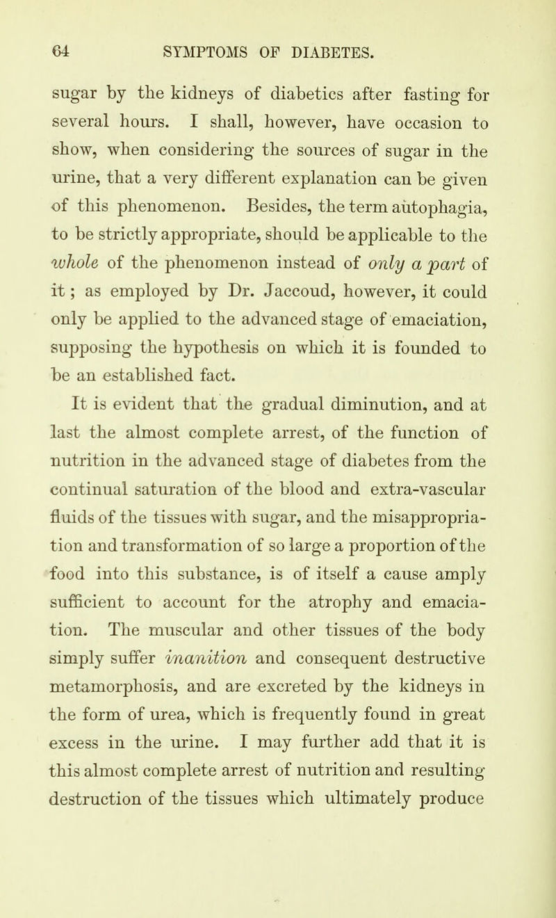 sugar by the kidneys of diabetics after fasting for several hours. I shall, however, have occasion to show, when considering the sources of sugar in the urine, that a very different explanation can be given of this phenomenon. Besides, the term aiitophagia, to be strictly appropriate, should be applicable to the ^uhole of the phenomenon instead of only a part of it; as employed by Dr. Jaccoud, however, it could only be applied to the advanced stage of emaciation, supposing the hypothesis on which it is founded to be an established fact. It is evident that the gradual diminution, and at last the almost complete arrest, of the function of nutrition in the advanced stage of diabetes from the continual saturation of the blood and extra-vascular fluids of the tissues with sugar, and the misappropria- tion and transformation of so large a proportion of the food into this substance, is of itself a cause amply sufficient to account for the atrophy and emacia- tion. The muscular and other tissues of the body simply suffer inanition and consequent destructive metamorphosis, and are excreted by the kidneys in the form of urea, which is frequently found in great excess in the urine. I may further add that it is this almost complete arrest of nutrition and resulting destruction of the tissues which ultimately produce