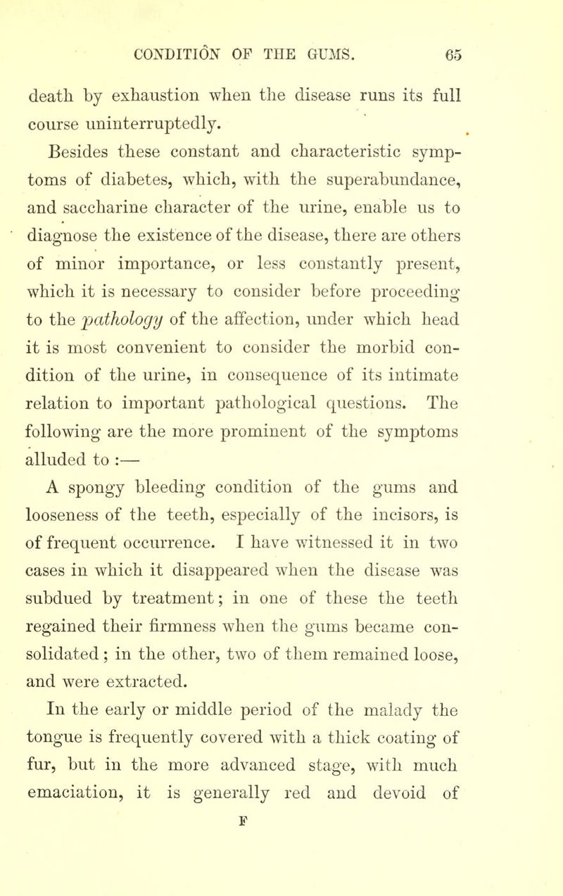 death by exhaustion when the disease runs its full course uninterruptedly. Besides these constant and characteristic symp- toms of diabetes, which, with the superabundance, and saccharine character of the urine, enable us to diagnose the existence of the disease, there are others of minor importance, or less constantly present, which it is necessary to consider before proceeding to the pathology of the affection, under which head it is most convenient to consider the morbid con- dition of the urine, in consequence of its intimate relation to important pathological questions. The following are the more prominent of the symptoms alluded to :— A spongy bleeding condition of the gums and looseness of the teeth, especially of the incisors, is of frequent occurrence. I have witnessed it in two cases in which it disappeared when the disease was subdued by treatment; in one of these the teeth regained their firmness when the gums became con- solidated ; in the other, two of them remained loose, and were extracted. In the early or middle period of the malady the tongue is frequently covered with a thick coating of fur, but in the more advanced stage, with much emaciation, it is generally red and devoid of F