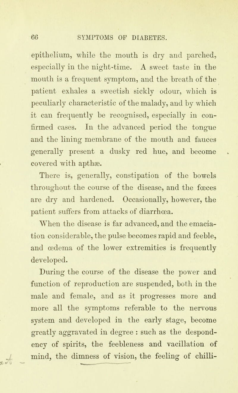 epithelium, -while the mouth is dry and parclied, especially in the night-time. A sweet taste in the mouth is a frequent symptom, and the breath of the patient exhales a sweetish sickly odour, which is peculiarly characteristic of the malady, and by which it can frequently be recognised, especially in con- firmed cases. In the advanced period the tongue and the lining membrane of the mouth and fauces generally present a dusky red hue, and become covered with apthse. There is, generally, constipation of the bowels throughout the course of the disease, and the foeces are dry and hardened. Occasionally, however, the patient suffers from attacks of diarrhoea. When the disease is far advanced, and the emacia- tion considerable, the pulse becomes rapid and feeble, and oedema of the lower extremities is frequently developed. During the course of the disease the power and function of reproduction are suspended, both in the male and female, and as it progresses more and more all the symptoms referable to the nervous system and developed in the early stage, become greatly aggravated in degree : such as the despond- ency of spirits, the feebleness and vacillation of mind, the dimness of vision, the feeling of chilli-