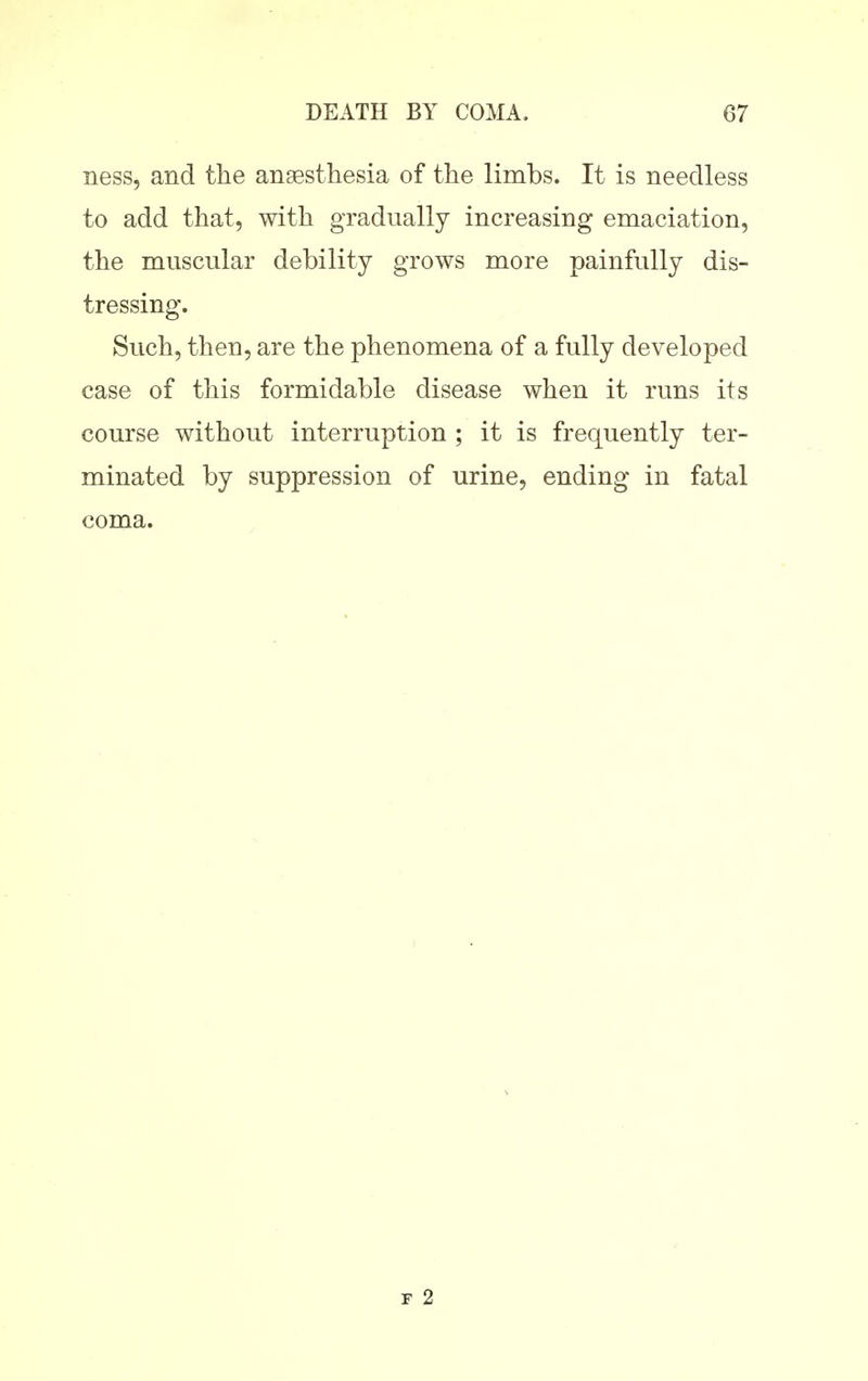 ness, and the ansesthesia of the limbs. It is needless to add that, with gradually increasing emaciation, the muscular debility grows more painfully dis- tressing. Such, then, are the phenomena of a fully developed case of this formidable disease when it runs its course without interruption ; it is frequently ter- minated by suppression of urine, ending in fatal coma. r 2