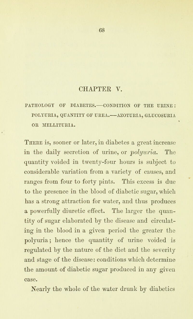 CHAPTEE V. PATHOLOGY OF DIABETES.—CONDITION OF THE URINE: POLYURIA, QUANTITY OF UREA. AZOTURIA, GLUCOSURIA OR MELLITURIA. There is, sooner or later, in diabetes a great increase in the daily secretion of urine, or polyuria. The quantity voided in twenty-four hours is subject to considerable variation from a variety of causes, and ranges from four to forty pints. This excess is due to the presence in the blood of diabetic sugar, which has a strong attraction for water, and thus produces a powerfully diuretic effect. The larger the quan- tity of sugar elaborated by the disease and circulat- ing in the blood in a given period the greater the polyuria; hence the quantity of urine voided is regulated by the nature of the diet and the severity and stage of the disease: conditions which determine the amount of diabetic sugar produced in any given case. Nearly the whole of the water drunk by diabetics