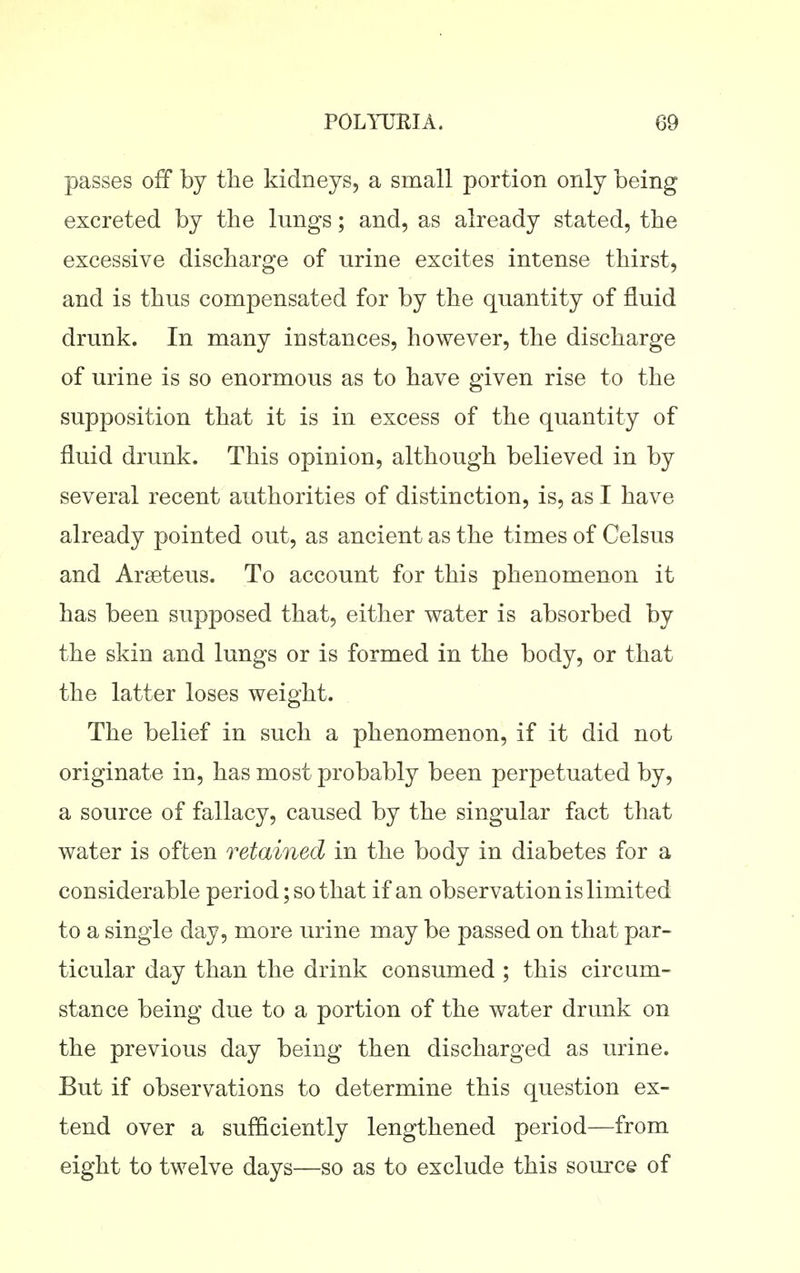 passes off by tlie kidneys, a small portion only being excreted by the lungs; and, as already stated, the excessive discharge of urine excites intense thirst, and is thus compensated for by the quantity of fluid drunk. In many instances, however, the discharge of urine is so enormous as to have given rise to the supposition that it is in excess of the quantity of fluid drunk. This opinion, although believed in by several recent authorities of distinction, is, as I have already pointed out, as ancient as the times of Celsus and Arseteus. To account for this phenomenon it has been supposed that, either water is absorbed by the skin and lungs or is formed in the body, or that the latter loses weight. The belief in such a phenomenon, if it did not originate in, has most probably been perpetuated by, a source of fallacy, caused by the singular fact that water is often retained in the body in diabetes for a considerable period; so that if an observation is limited to a single day, more urine may be passed on that par- ticular day than the drink consumed ; this circum- stance being due to a portion of the water drunk on the previous day being then discharged as urine. But if observations to determine this question ex- tend over a sufficiently lengthened period—from eight to twelve days—so as to exclude this source of
