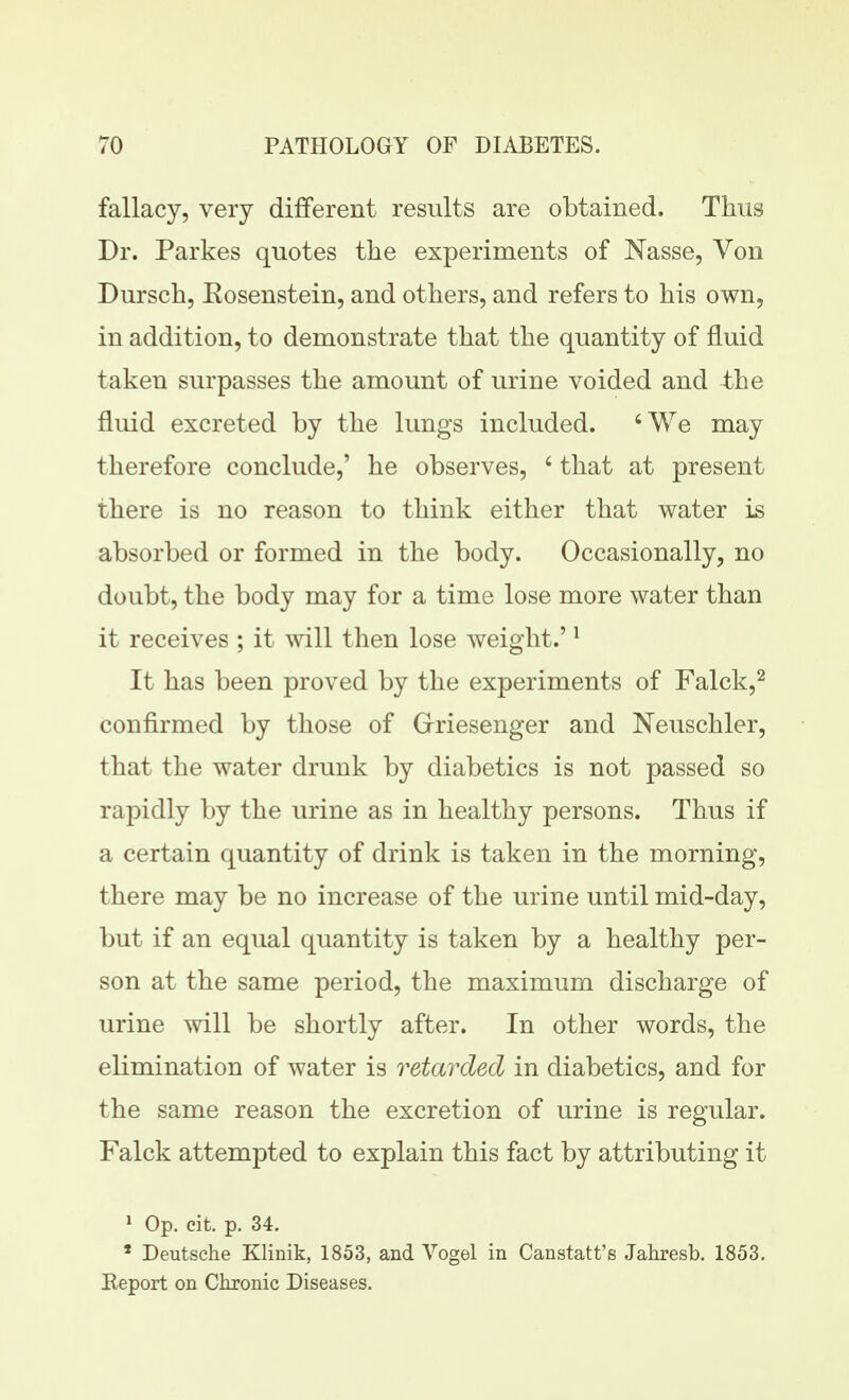 fallacy, very different results are obtained. Thus Dr. Parkes quotes the experiments of Nasse, Von Dursch, Rosenstein, and others, and refers to his own, in addition, to demonstrate that the quantity of fluid taken surpasses the amount of urine voided and the fluid excreted by the lungs included. 'We may therefore conclude,' he observes, ' that at present there is no reason to think either that water is absorbed or formed in the body. Occasionally, no doubt, the body may for a time lose more water than it receives ; it will then lose weight.' ^ It has been proved by the experiments of Falck,^ confirmed by those of Grriesenger and Neuschler, that the water drunk by diabetics is not passed so rapidly by the urine as in healthy persons. Thus if a certain quantity of drink is taken in the morning, there may be no increase of the urine until mid-day, but if an equal quantity is taken by a healthy per- son at the same period, the maximum discharge of urine will be shortly after. In other words, the elimination of water is retarded in diabetics, and for the same reason the excretion of urine is regular. Falck attempted to explain this fact by attributing it 1 Op. cit. p. 34. ' Deutsche Klinik, 1853, and Vogel in Canstatt's Jahresb. 1853. Report on Chronic Diseases.