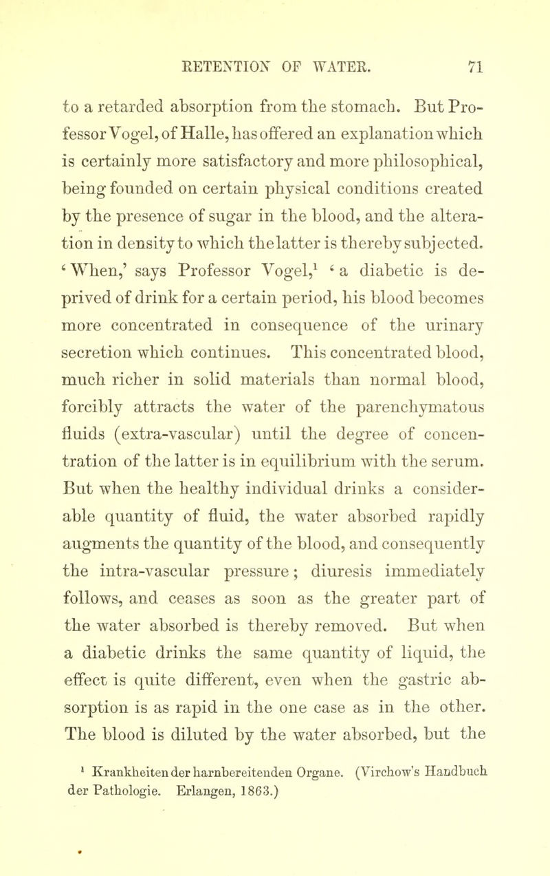 to a retarded absorption from the stomach. But Pro- fessor Vogel, of Halle, has offered an explanation which is certainly more satisfactory and more philosophical, being founded on certain physical conditions created by the presence of sugar in the blood, and the altera- tion in density to which the latter is thereby subjected. ' When,' says Professor Vogel,^ ' a diabetic is de- prived of drink for a certain period, his blood becomes more concentrated in consequence of the urinary secretion which continues. This concentrated blood, much richer in solid materials than normal blood, forcibly attracts the water of the parenchymatous fluids (extra-vascular) until the degree of concen- tration of the latter is in equilibrium with the serum. But when the healthy individual drinks a consider- able quantity of fluid, the water absorbed rapidly augments the quantity of the blood, and consequently the intra-vascular pressure; diuresis immediately follows, and ceases as soon as the greater part of the water absorbed is thereby removed. But when a diabetic drinks the same quantity of liquid, the effect is quite different, even when the gastric ab- sorption is as rapid in the one case as in the other. The blood is diluted by the water absorbed, but the ' Krankheiten der harnbereitenden Organe. (Virchow's Handbuch der Patliologie. Erlangen, 1863.)