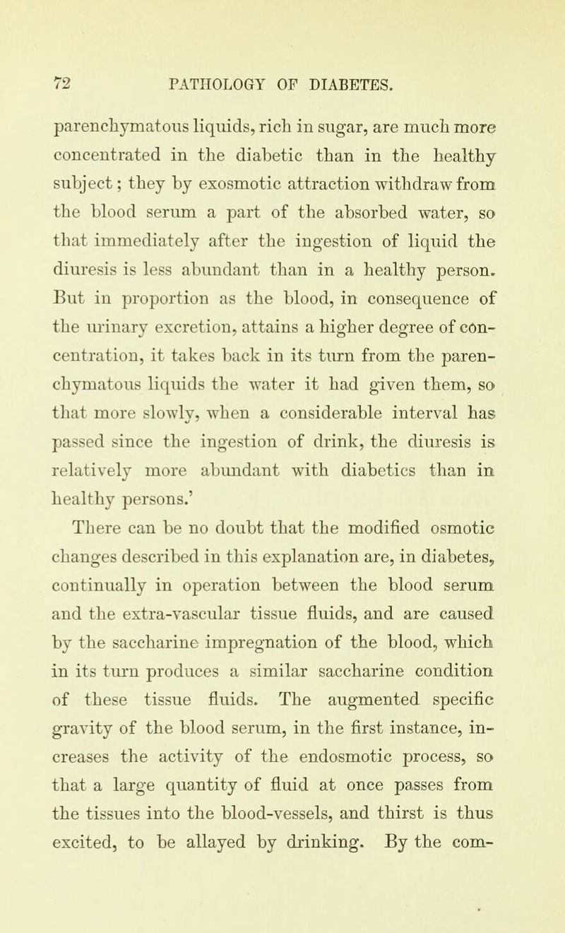 parenchymatous liquids, rich in sugar, are much more concentrated in the diabetic than in the healthy- subject; they by exosmotic attraction withdraw from the blood serum a part of the absorbed water, so that immediately after the ingestion of liquid the diuresis is less abundant than in a healthy person. But in proportion as the blood, in consequence of the urinary excretion, attains a higher degree of con- centration, it takes back in its turn from the paren- chymatous liquids the water it had given them, so that more slowly, when a considerable interval has passed since the ingestion of drink, the diuresis is relatively more abundant with diabetics than in healthy persons.' There can be no doubt that the modified osmotic changes described in this explanation are, in diabetes, continually in operation between the blood serum and the extra-vascular tissue fluids, and are caused by the saccharine impregnation of the blood, which in its turn produces a similar saccharine condition of these tissue fluids. The augmented specific gravity of the blood serum, in the first instance, in- creases the activity of the endosmotic process, so that a large quantity of fluid at once passes from the tissues into the blood-vessels, and thirst is thus excited, to be allayed by drinking. By the com-
