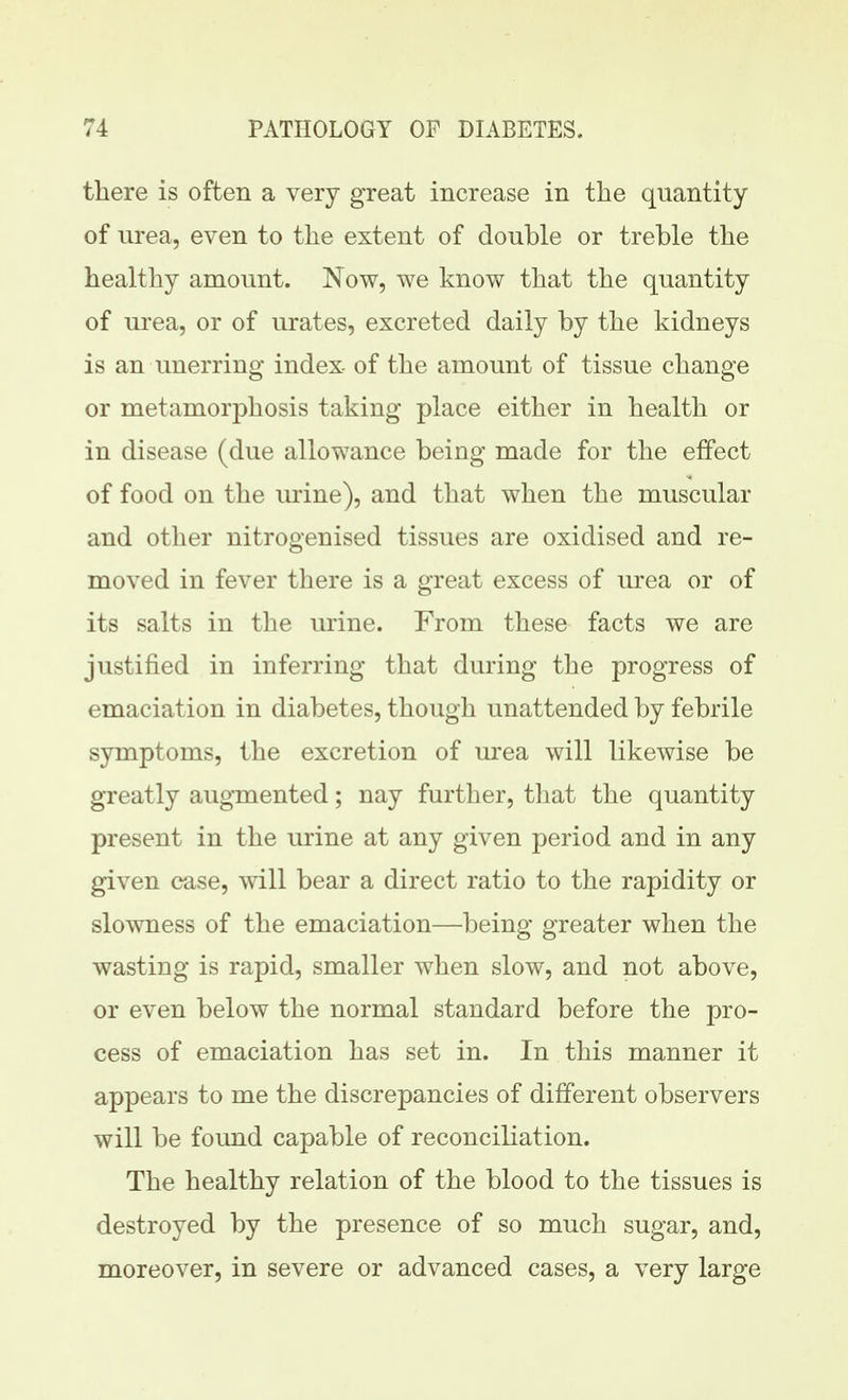 there is often a very great increase in the quantity of urea, even to the extent of double or treble the healthy amount. Now, we know that the quantity of urea, or of urates, excreted daily by the kidneys is an unerring index- of the amount of tissue change or metamorphosis taking place either in health or in disease (due allowance being made for the effect of food on the urine), and tliat when the muscular and other nitrogenised tissues are oxidised and re- moved in fever there is a great excess of urea or of its salts in the urine. From these facts we are justified in inferring that during the progress of emaciation in diabetes, though unattended by febrile symptoms, the excretion of urea will likewise be greatly augmented; nay further, that the quantity present in the urine at any given period and in any given case, will bear a direct ratio to the rapidity or slowness of the emaciation—being greater when the wasting is rapid, smaller when slow, and not above, or even below the normal standard before the pro- cess of emaciation has set in. In this manner it appears to me the discrepancies of different observers will be found capable of reconciliation. The healthy relation of the blood to the tissues is destroyed by the presence of so much sugar, and, moreover, in severe or advanced cases, a very large