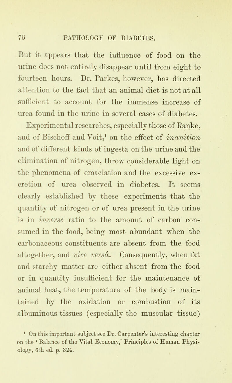 But it appears that the influence of food on the urine does not entirely disappear until from eight to fourteen hours. Dr. Parkes, however, has directed attention to the fact that an animal diet is not at all sufficient to account for the immense increase of urea found in the urine in several cases of diabetes. Experimental researches, especially those of Eanke, and of Bischofif and Voit,^ on the effect of inanition and of different kinds of ingesta on the urine and the elimination of nitrogen, throw considerable light on the phenomena of emaciation and the excessive ex- cretion of urea observed in diabetes. It seems clearly established by these experiments that the quantity of nitrogen or of urea present in the urine is in inverse ratio to the amount of carbon con- sumed in the food, being most abundant when the carbonaceous constituents are absent from the food altogether, and vice versa. Consequently, when fat and starchy matter are either absent from the food or in quantity insufficient for the maintenance of animal heat, the temperature of the body is main- tained by the oxidation or combustion of its albuminous tissues (especially the muscular tissue) ' On this important subject see Dr. Carpenter's interesting chapter on the ' Balance of the Vital Economy,' Principles of Human Physi- ology, 6th ed. p. 324.