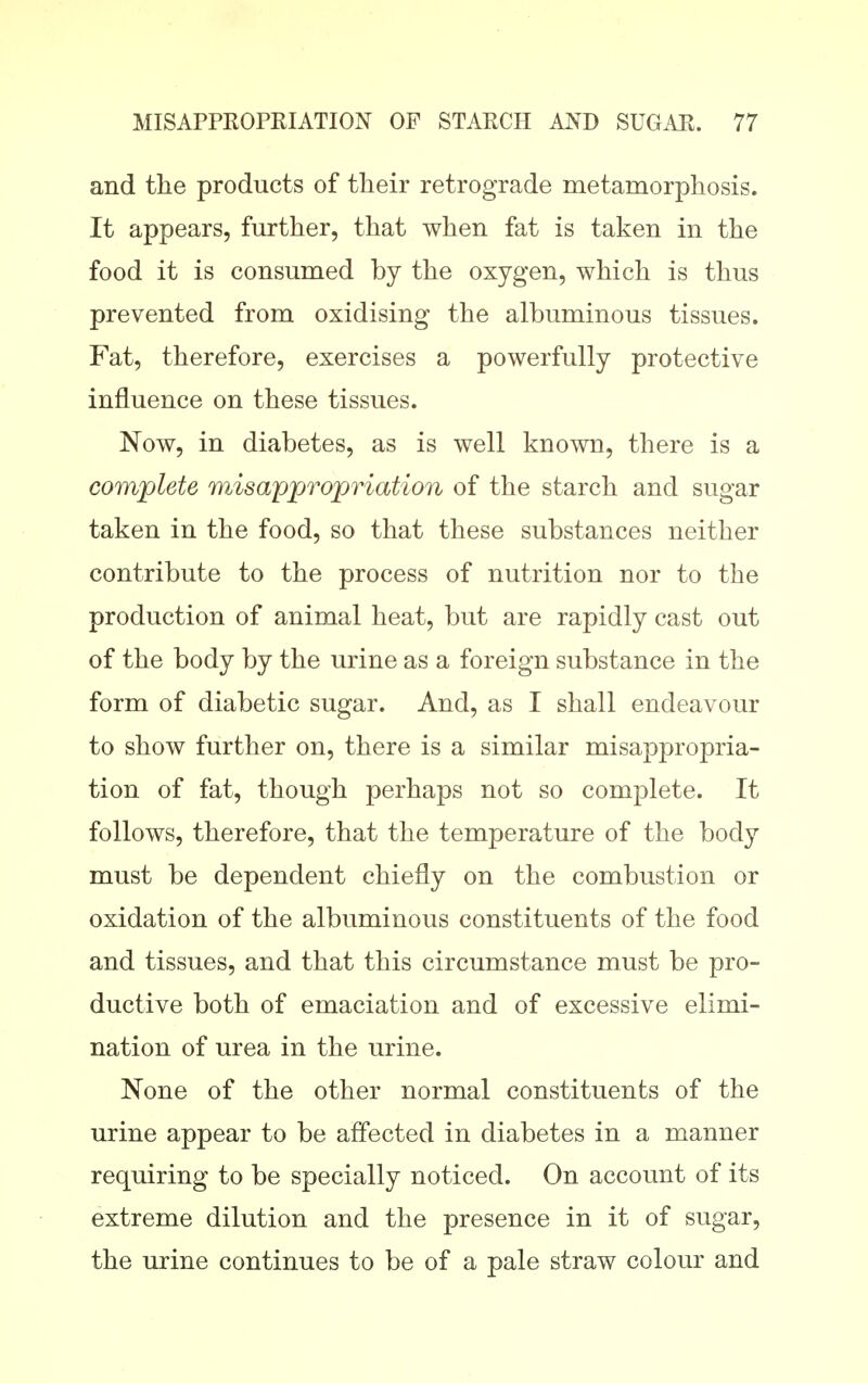 and the products of their retrograde metamorphosis. It appears, further, that when fat is taken in the food it is consumed by the oxygen, which is thus prevented from oxidising the albuminous tissues. Fat, therefore, exercises a powerfully protective influence on these tissues. Now, in diabetes, as is well known, there is a complete misappropriation of the starch and sugar taken in the food, so that these substances neither contribute to the process of nutrition nor to the production of animal heat, but are rapidly cast out of the body by the urine as a foreign substance in the form of diabetic sugar. And, as I shall endeavour to show further on, there is a similar misappropria- tion of fat, though perhaps not so complete. It follows, therefore, that the temperature of the body must be dependent chiefly on the combustion or oxidation of the albuminous constituents of the food and tissues, and that this circumstance must be pro- ductive both of emaciation and of excessive elimi- nation of urea in the urine. None of the other normal constituents of the urine appear to be affected in diabetes in a manner requiring to be specially noticed. On account of its extreme dilution and the presence in it of sugar, the urine continues to be of a pale straw colour and