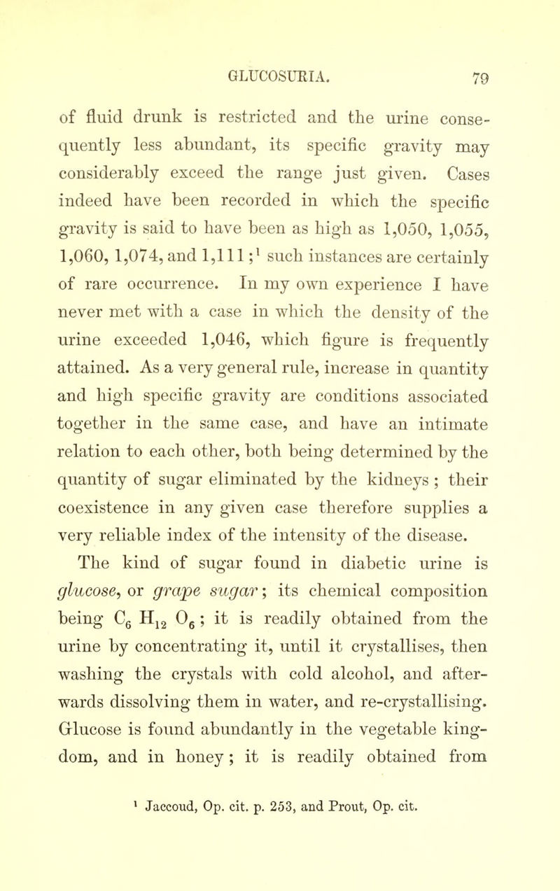 of fluid drunk is restricted and the urine conse- quently less abundant, its specific gravity may considerably exceed the range just given. Cases indeed have been recorded in which the specific gravity is said to have been as high as 1,050, 1,055, 1,060, 1,074, and 1,111 ;^ such instances are certainly of rare occurrence. In my own experience I have never met with a case in which the density of the urine exceeded 1,046, which figure is frequently attained. As a very general rule, increase in quantity and high specific gravity are conditions associated together in the same case, and have an intimate relation to each other, both being determined by the quantity of sugar eliminated by the kidneys ; their coexistence in any given case therefore supplies a very reliable index of the intensity of the disease. The kind of sugar found in diabetic urine is glucose^ or grape sugar; its chemical composition being Cg Og ; it is readily obtained from the urine by concentrating it, until it crystallises, then washing the crystals with cold alcohol, and after- wards dissolving them in water, and re-crystallising. Griucose is found abundantly in the vegetable king- dom, and in honey; it is readily obtained from * Jaccoud, Op. cit. p. 253, and Prout, Op. cit.