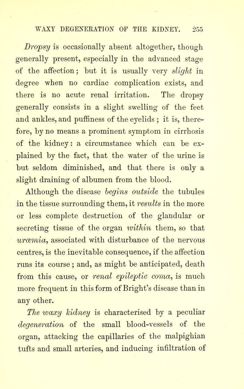 Dropsy is occasionally absent altogether, though generally present, especially in the advanced stage of the affection; but it is usually very slight in degree when no cardiac complication exists, and there is no acute renal irritation. The dropsy generally consists in a slight swelling of the feet and ankles, and puffiness of the eyelids ; it is, there- fore, by no means a prominent symptom in cirrhosis of the kidney: a circumstance which can be ex- plained by the fact, that the water of the urine is but seldom diminished, and that there is only a slight draining of albumen from the blood. Although the disease begins outside the tubules in the tissue surrounding them, it results in the more or less complete destruction of the glandular or secreting tissue of the organ within them, so that urceonia, associated with disturbance of the nervous centres, is the inevitable consequence, if the affection runs its course; and, as might be anticipated, death from this cause, or renal epileptic coma, is much more frequent in this form of Bright's disease than in any other. The waxy kidney is characterised by a peculiar degeneration of the small blood-vessels of the organ, attacking the capillaries of the malpighian tufts and small arteries, and inducing infiltration of