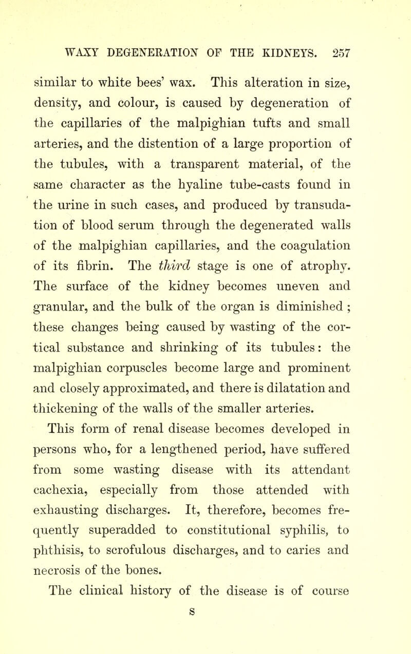 similar to white bees' wax. This alteration in size, density, and colour, is caused by degeneration of the capillaries of the malpighian tufts and small arteries, and the distention of a large proportion of the tubules, with a transparent material, of the same character as the hyaline tube-casts found in the urine in such cases, and produced by transuda- tion of blood serum through the degenerated walls of the malpighian capillaries, and the coagulation of its fibrin. The third stage is one of atrophy. The surface of the kidney becomes uneven and granular, and the bulk of the organ is diminished ; these changes being caused by wasting of the cor- tical substance and shrinking of its tubules: the malpighian corpuscles become large and prominent and closely approximated, and there is dilatation and thickening of the walls of the smaller arteries. This form of renal disease becomes developed in persons who, for a lengthened period, have suffered from some wasting disease with its attendant cachexia, especially from those attended with exhausting discharges. It, therefore, becomes fre- quently superadded to constitutional syphilis, to phthisis, to scrofulous discharges, and to caries and necrosis of the bones. The clinical history of the disease is of course s