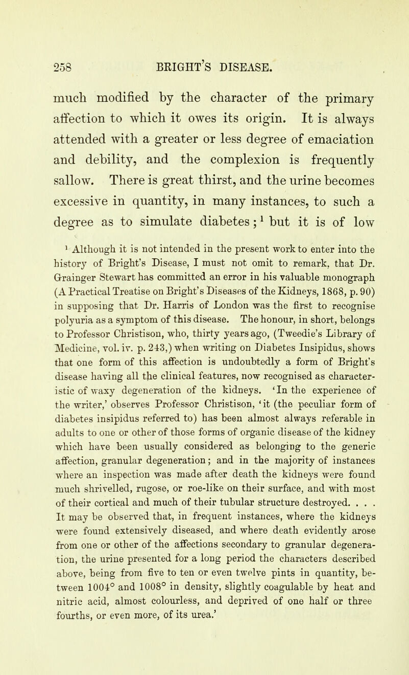 much modified by the character of the primary affection to which it owes its origin. It is always attended with a greater or less degree of emaciation and debility, and the complexion is frequently sallow. There is great thirst, and the urine becomes excessive in quantity, in many instances, to such a degree as to simulate diabetes; ^ but it is of low ^ Although it is not intended in the present work to enter into the history of Bright's Disease, I must not omit to remark, that Dr. Grainger Stewart has committed an error in his valuable monograph (A Practical Treatise on Bright's Diseases of the Kidneys, 1868, p. 90) in supposing that Dr. Harris of London was the first to recognise polyuria as a symptom of this disease. The honour, in short, belongs to Professor Christison, who, thirty years ago, (Tweedie's Library of Medicine, vol. iv. p. 2i3,) when writing on Diabetes Insipidus, shows that one form of this affection is undoubtedly a form of Bright's disease having all the clinical features, now recognised as character- istic of waxy degeneration of the kidneys. 'In the experience of the writer,' observes Professor Christison, 'it (the peculiar form of diabetes insipidus referred to) has been almost always referable in adults to one or other of those forms of organic disease of the kidney which have been usually considered as belonging to the generic affection, granular degeneration; and in the majority of instances where an inspection was made after death the kidneys were found much shrivelled, rugose, or roe-like on their surface, and with most of their cortical and much of their tubular structure destroyed. . . . It may be observed that, in frequent instances, where the kidneys were found extensively diseased, and where death evidently arose from one or other of the affections secondary to granular degenera- tion, the urine presented for a long period the characters described above, being from five to ten or even twelve pints in quantity, be- tween 1004° and 1008° in density, slightly coagulable by heat and nitric acid, almost colourless, and deprived of one half or three fourths, or even more, of its urea.'