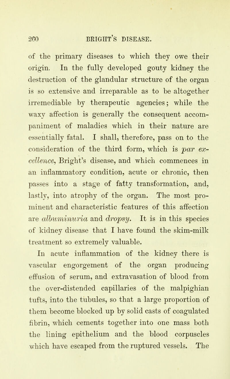 of the primary diseases to which they owe their origin. In the fully developed gouty kidney the destruction of the glandular structure of the organ is so extensive and irreparable as to be altogether irremediable by therapeutic agencies; while the waxy affection is generally the consequent accom- paniment of maladies which in their nature are essentially fatal. I shall, therefore, pass on to the consideration of the third form, which is jpar ex- cellence, Bright's disease, and which commences in an inflammatory condition, acute or chronic, then passes into a stage of fatty transformation, and, lastly, into atrophy of the organ. The most pro- minent and characteristic features of this affection are albuminuria and dropsy. It is in this species of kidney disease that I have found the skim-milk treatment so extremely valuable. In acute inflammation of the kidney there is vascular engorgement of the organ producing effusion of serum, and extravasation of blood from the over-distended capillaries of the malpighian tufts, into the tubules, so that a large proportion of them become blocked up by solid casts of coagulated fibrin, which cements together into one mass both the lining epithelium and the blood corpuscles which have escaped from the ruptured vessels. The