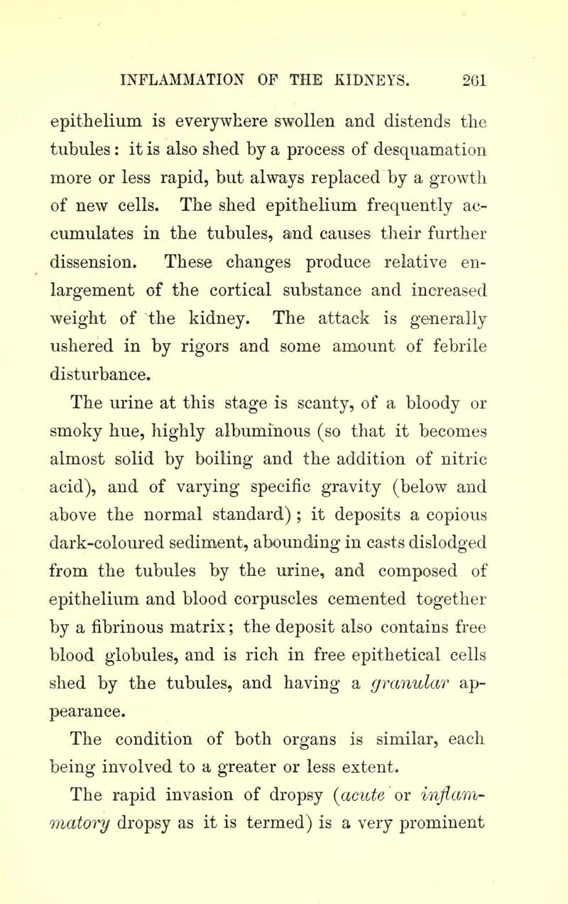 epithelium is everywhere swollen and distends the tubules: it is also shed by a process of desquamation more or less rapid, but always replaced by a growth of new cells. The shed epithelium frequently ac- cumulates in the tubules, and causes their further dissension. These changes produce relative en- largement of the cortical substance and increased weight of the kidney. The attack is generally ushered in by rigors and some amount of febrile disturbance. The urine at this stage is scanty, of a bloody or smoky hue, highly albuminous (so that it becomes almost solid by boiling and the addition of nitric acid), and of varying specific gravity (below and above the normal standard) ; it deposits a copious dark-coloured sediment, abounding in casts dislodged from the tubules by the urine, and composed of epithelium and blood corpuscles cemented together by a fibrinous matrix; the deposit also contains free blood globules, and is rich in free epithetical cells shed by the tubules, and having a granular ap- pearance. The condition of both organs is similar, each being involved to a greater or less extent. The rapid invasion of dropsy {acute or inflam- matory dropsy as it is termed) is a very prominent
