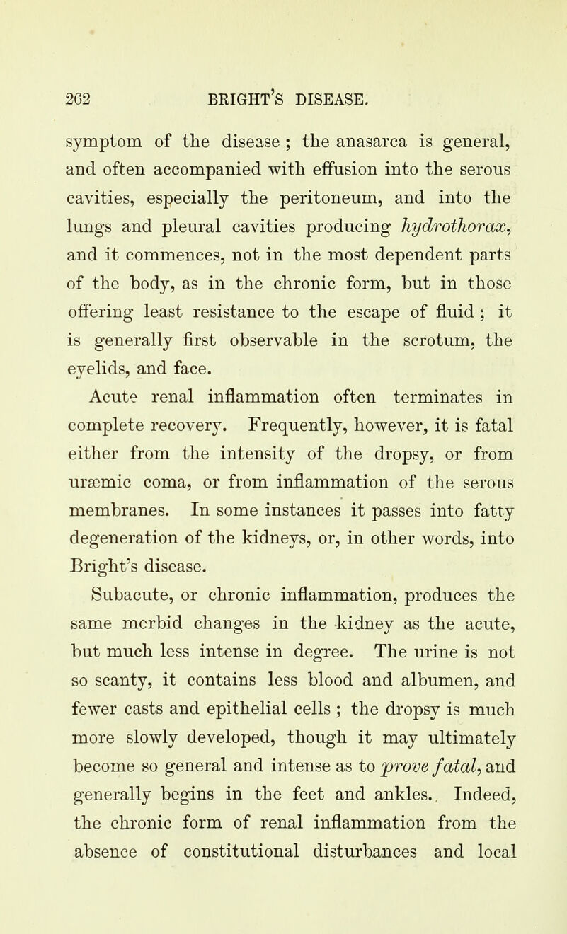 symptom of the disease ; the anasarca is general, and often accompanied with effusion into the serous cavities, especially the peritoneum, and into the lungs and pleural cavities producing hydrothorax, and it commences, not in the most dependent parts of the body, as in the chronic form, but in those offering least resistance to the escape of fluid ; it is generally first observable in the scrotum, the eyelids, and face. Acute renal inflammation often terminates in complete recovery. Frequently, however, it is fatal either from the intensity of the dropsy, or from ursemic coma, or from inflammation of the serous membranes. In some instances it passes into fatty degeneration of the kidneys, or, in other words, into Bright's disease. Subacute, or chronic inflammation, produces the same mcrbid changes in the kidney as the acute, but much less intense in degree. The urine is not so scanty, it contains less blood and albumen, and fewer casts and epithelial cells ; the dropsy is much more slowly developed, though it may ultimately become so general and intense as to prove fatal, and generally begins in the feet and ankles.. Indeed, the chronic form of renal inflammation from the absence of constitutional disturbances and local