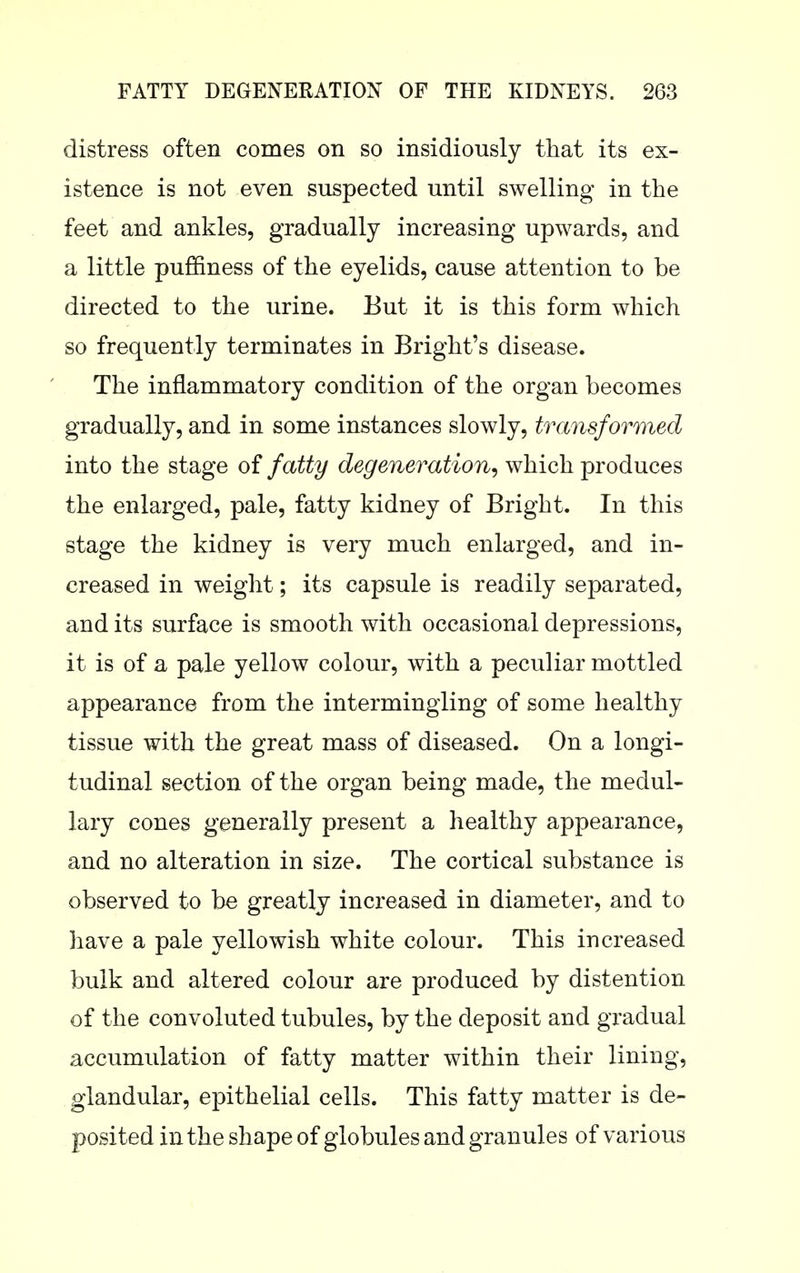 distress often comes on so insidiously that its ex- istence is not even suspected until swelling in the feet and ankles, gradually increasing upwards, and a little puffiness of the eyelids, cause attention to be directed to the urine. But it is this form which so frequently terminates in Bright's disease. The inflammatory condition of the organ becomes gradually, and in some instances slowly, transformed into the stage of fatty degeneration^ which produces the enlarged, pale, fatty kidney of Bright. In this stage the kidney is very much enlarged, and in- creased in weight; its capsule is readily separated, and its surface is smooth with occasional depressions, it is of a pale yellow colour, with a peculiar mottled appearance from the intermingling of some healthy tissue with the great mass of diseased. On a longi- tudinal section of the organ being made, the medul- lary cones generally present a healthy appearance, and no alteration in size. The cortical substance is observed to be greatly increased in diameter, and to have a pale yellowish white colour. This increased bulk and altered colour are produced by distention of the convoluted tubules, by the deposit and gradual accumulation of fatty matter within their lining, glandular, epithelial cells. This fatty matter is de- posited in the shape of globules and granules of various