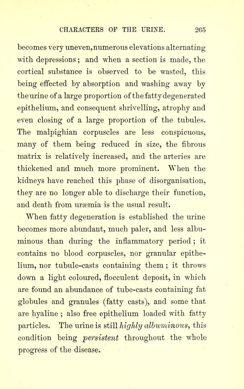 becomes very uneven, numerous elevations alternating with depressions; and when a section is made, the cortical substance is observed to be wasted, this being effected by absorption and washing away by the urine of a large proportion of the fatty degenerated epithelium, and consequent shrivelling, atrophy and even closing of a large proportion of the tubules. The malpighian corpuscles are less conspicuous, many of them being reduced in size, the fibrous matrix is relatively increased, and the arteries are thickened and much more prominent. When the kidneys have reached this phase of disorganisation, they are no longer able to discharge their function, and death from ursemia is the usual result. When fatty degeneration is established the urine becomes more abundant, much paler, and less albu- minous than during the inflammatory period; it contains no blood corpuscles, nor granular epithe- lium, nor tubule-casts containing them; it throws down a light coloured, flocculent deposit, in which are found an abundance of tube-casts containing fat globules and granules (fatty casts), and some that are hyaline ; also free epithelium loaded with fatty particles. The urine is still highly albuminous, this condition being persistent throughout the whole progress of the disease.
