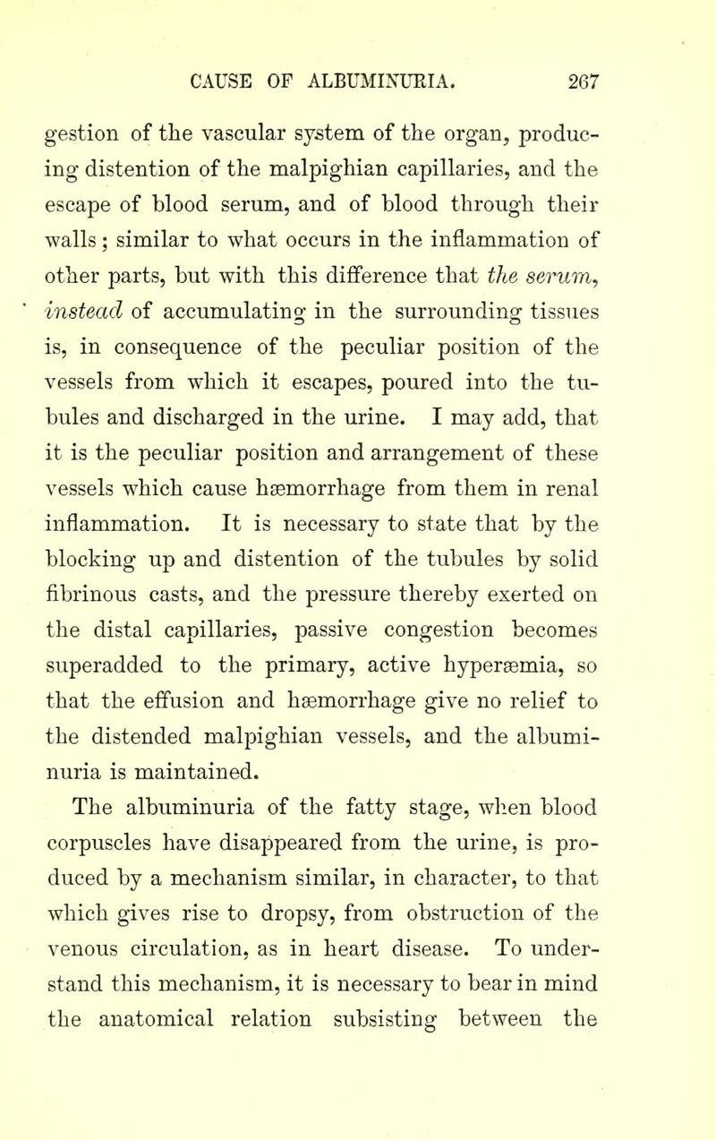 gestion of the vascular system of the organ, produc- ing distention of the malpighian capillaries, and the escape of blood serum, and of blood through their walls; similar to what occurs in the inflammation of other parts, but with this difference that the serum, instead of accumulating in the surrounding tissues is, in consequence of the peculiar position of the vessels from which it escapes, poured into the tu- bules and discharged in the urine. I may add, that it is the peculiar position and arrangement of these vessels which cause haemorrhage from them in renal inflammation. It is necessary to state that by the blocking up and distention of the tubules by solid fibrinous casts, and the pressure thereby exerted on the distal capillaries, passive congestion becomes superadded to the primary, active hypersemia, so that the effusion and haemorrhage give no relief to the distended malpighian vessels, and the albumi- nuria is maintained. The albuminuria of the fatty stage, wlien blood corpuscles have disappeared from the urine, is pro- duced by a mechanism similar, in character, to that which gives rise to dropsy, from obstruction of the venous circulation, as in heart disease. To under- stand this mechanism, it is necessary to bear in mind the anatomical relation subsisting between the