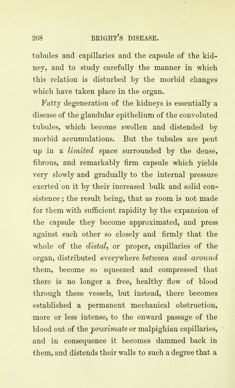 tubules and capillaries and the capsule of the kid- ney, and to study carefully the manner in which this relation is disturbed by the morbid changes which have taken place in the organ. Fatty degeneration of the kidneys is essentially a disease of the glandular epithelium of the convoluted tubules, which become swollen and distended by morbid accumulations. But the tubules are pent up in a limited space surrounded by the dense, fibrous, and remarkably firm capsule which yields very slowly and gradually to the internal pressure exerted on it by their increased bulk and solid con- sistence ; the result being, that as room is not made for them with sufiicient rapidity by the expansion of the capsule they become approximated, and press against each other so closely and firmly that the whole of the distal, or proper, capillaries of the organ, distributed everywhere between and around them, become so squeezed and compressed that there is no longer a free, healthy flow of blood through these vessels, but instead, there becomes established a permanent mechanical obstruction, more or less intense, to the onward passage of the blood out of the proximate or malpighian capillaries, and in consequence it becomes dammed back in them, and distends their walls to such a degree that a