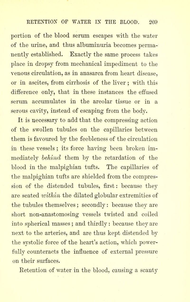 portion of the blood serum escapes with the water of the urine, and thus albuminuria becomes perma- nently established. Exactly the same process takes place in dropsy from mechanical impediment to the venous circulation, as in anasarca from heart disease, or in ascites, from cirrhosis of the liver ; with this difference only, that in these instances the effused serum accumulates in the areolar tissue or in a serous cavity, instead of escaping from the body. It is necessary to add that the compressing action of the swollen tubules on the capillaries between them is favoured by the feebleness of the circulation in these vessels ; its force having been broken im- mediately behind them by the retardation of the blood in the malpighian tufts. The capillaries of the malpighian tufts are shielded from the compres- sion of the distended tubules, first: because they are seated ivithin the dilated globular extremities of the tubules themselves ; secondly: because they are short non-anastomosing vessels twisted and coiled into spherical masses ; and thirdly : because they are next to the arteries, and are thus kept distended by the systolic force of the heart's action, which power- fully counteracts the influence of external pressure on their surfaces. Eetention of water in the blood, causing a scanty
