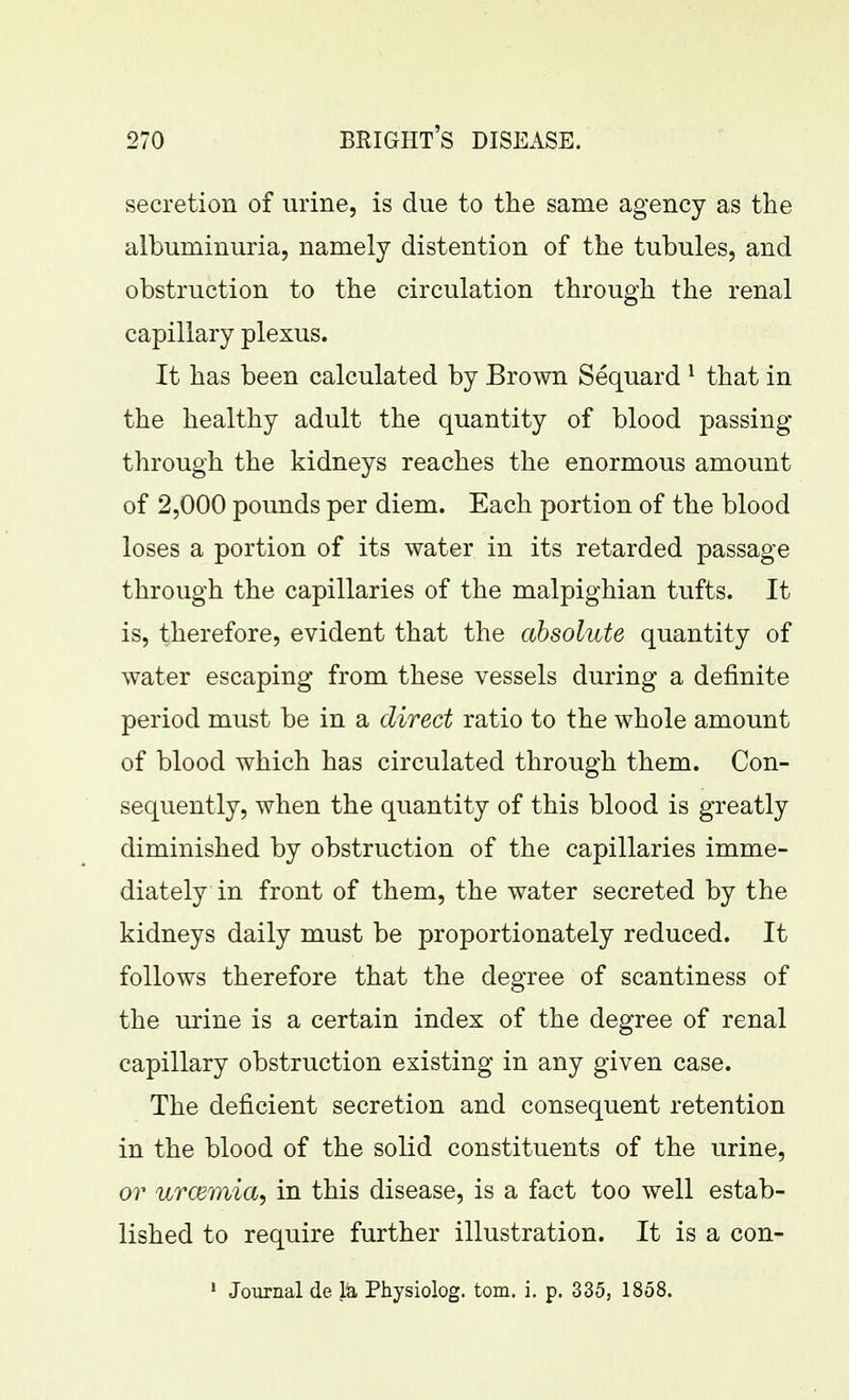 secretion of urine, is due to the same agency as the albuminuria, namely distention of the tubules, and obstruction to the circulation through the renal capillary plexus. It has been calculated by Brown Sequard ^ that in the healthy adult the quantity of blood passing through the kidneys reaches the enormous amount of 2,000 pounds per diem. Each portion of the blood loses a portion of its water in its retarded passage through the capillaries of the malpighian tufts. It is, therefore, evident that the absolute quantity of water escaping from these vessels during a definite period must be in a direct ratio to the whole amount of blood which has circulated through them. Con- sequently, when the quantity of this blood is greatly diminished by obstruction of the capillaries imme- diately in front of them, the water secreted by the kidneys daily must be proportionately reduced. It follows therefore that the degree of scantiness of the urine is a certain index of the degree of renal capillary obstruction existing in any given case. The deficient secretion and consequent retention in the blood of the solid constituents of the urine, or urcemia, in this disease, is a fact too well estab- lished to require further illustration. It is a con- • Joxirnal de la Physiolog. torn. i. p. 335, 1858.