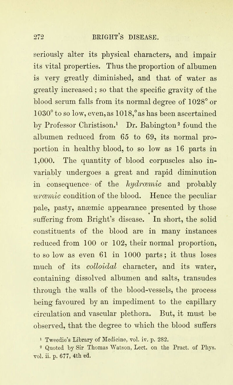 seriously alter its physical characters, and impair its vital properties. Thus the proportion of albumen is very greatly diminished, and that of water as greatly increased; so that the specific gravity of the blood serum falls from its normal degree of 1028° or 1030° to so low, even, as 1018,°as has been ascertained by Professor Christison.^ Dr. Babington^ found the albumen reduced from 65 to 69, its normal pro- portion in healthy blood, to so low as 16 parts in 1,000. The quantity of blood corpuscles also in- variably undergoes a great and rapid diminution in consequence- of the hydrcemic and probably UTCemic condition of the blood. Hence the peculiar pale, pasty, anaemic appearance presented by those suffering from Bright's disease. In short, the solid constituents of the blood are in many instances reduced from 100 or 102, their normal proportion, to so low as even 61 in 1000 parts; it thus loses much of its colloidal character, and its water, containing dissolved albumen and salts, transudes through the walls of the blood-vessels, the process being favoured by an impediment to the capillary circulation and vascular plethora. But, it must be observed, that the degree to which the blood suffers 1 Tweedie's Library of Medicine, vol. iv. p. 282. 2 Quoted by Sir Thomas Watson, Lect. on tiie Pract. of Phys. vol. ii. p. 677, 4tli ed.