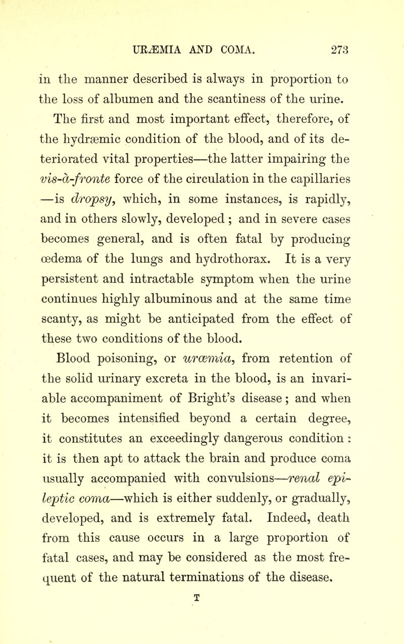 in the manner described is always in proportion to the loss of albumen and the scantiness of the urine. The first and most important effect, therefore, of the hydrsemic condition of the blood, and of its de- teriorated vital properties—the latter impairing the vis-a-fronte force of the circulation in the capillaries —is dropsy, which, in some instances, is rapidly, and in others slowly, developed ; and in severe cases becomes general, and is often fatal by producing oedema of the lungs and hydrothorax. It is a very persistent and intractable symptom when the urine continues highly albuminous and at the same time scanty, as might be anticipated from the effect of these two conditions of the blood. Blood poisoning, or urcemia, from retention of the solid urinary excreta in the blood, is an invari- able accompaniment of Bright's disease; and when it becomes intensified beyond a certain degree, it constitutes an exceedingly dangerous condition : it is then apt to attack the brain and produce coma usually accompanied with convulsions—renal epi- leptic coma—which is either suddenly, or gradually, developed, and is extremely fatal. Indeed, death from this cause occurs in a large proportion of fatal cases, and may be considered as the most fre- quent of the natural terminations of the disease. T