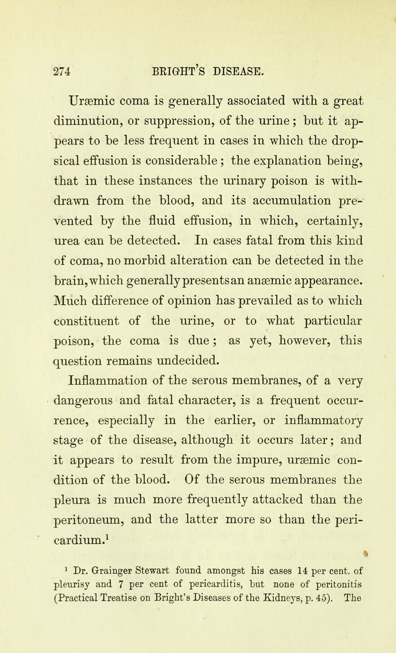 Uraemic coma is generally associated with a great diminution, or suppression, of the urine ; but it ap- pears to be less frequent in cases in which the drop- sical effusion is considerable ; the explanation being, that in these instances the urinary poison is with- drawn from the blood, and its accumulation pre- vented by the fluid effusion, in which, certainly, urea can be detected. In cases fatal from this kind of coma, no morbid alteration can be detected in the brain, which generally presents an anaemic appearance. Much difference of opinion has prevailed as to which constituent of the urine, or to what particular poison, the coma is due; as yet, however, this question remains undecided. Inflammation of the serous membranes, of a very dangerous and fatal character, is a frequent occur- rence, especially in the earlier, or inflammatory stage of the disease, although it occurs later; and it appears to result from the impure, uraemic con- dition of the blood. Of the serous membranes the pleura is much more frequently attacked than the peritoneum, and the latter more so than the peri- cardium.^ \ ^ Dr. Graingep Stewart found amongst his cases 14 per cent, of pleurisy and 7 per cent of pericarditis, but none of peritonitis (Practical Treatise on Bright's Diseases of the Kidneys, p. 45). The