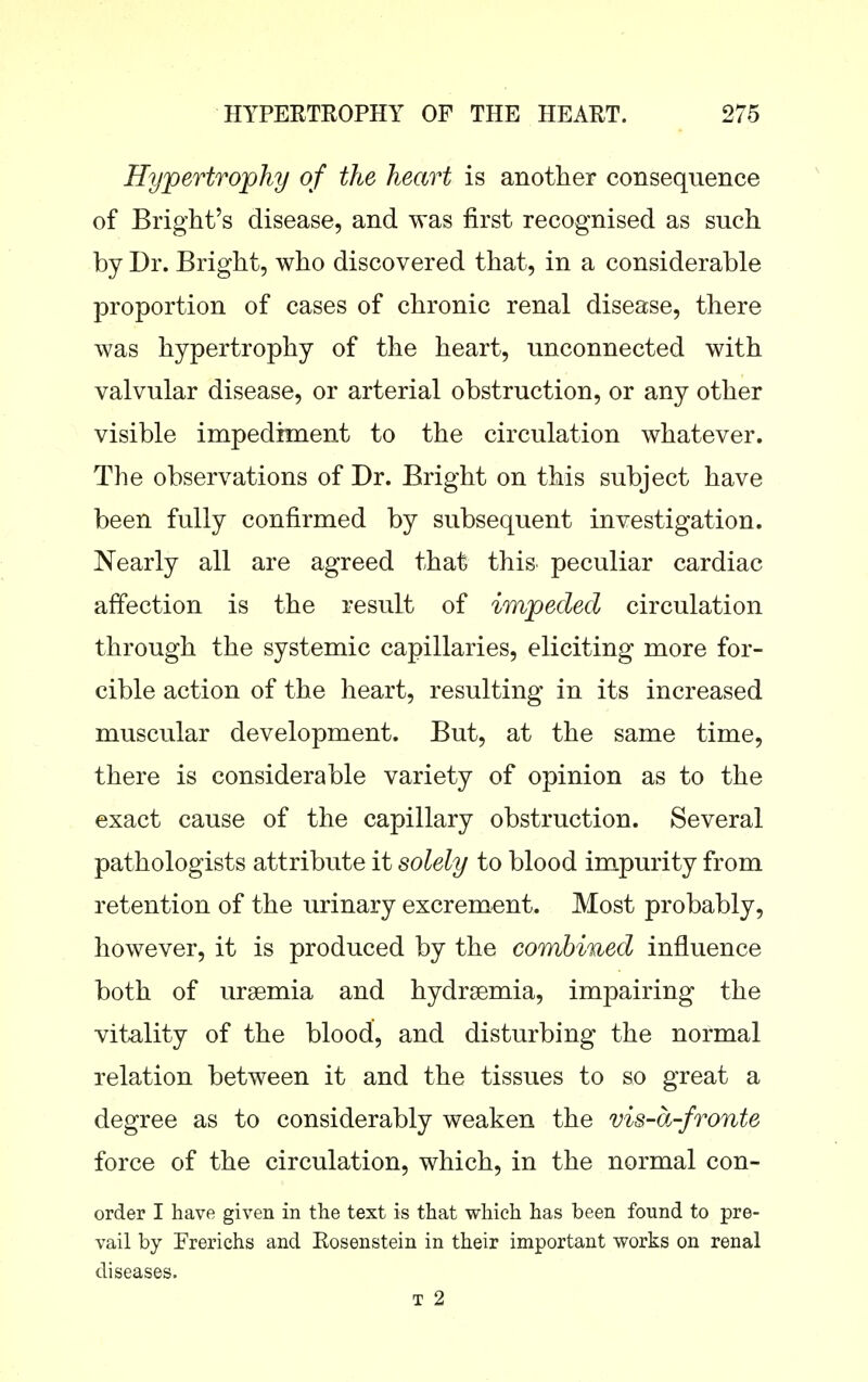 Hypertrophy of the heart is another consequence of Bright's disease, and was first recognised as such by Dr. Bright, who discovered that, in a considerable proportion of cases of chronic renal disease, there was hypertrophy of the heart, unconnected with valvular disease, or arterial obstruction, or any other visible impediment to the circulation whatever. The observations of Dr. Bright on this subject have been fully confirmed by subsequent investigation. Nearly all are agreed that this peculiar cardiac affection is the result of impeded circulation through the systemic capillaries, eliciting more for- cible action of the heart, resulting in its increased muscular development. But, at the same time, there is considerable variety of opinion as to the exact cause of the capillary obstruction. Several pathologists attribute it solely to blood impurity from retention of the urinary excrement. Most probably, however, it is produced by the combined influence both of uraemia and hydrsemia, impairing the vitality of the blood, and disturbing the normal relation between it and the tissues to so great a degree as to considerably weaken the vis-dj-fronte force of the circulation, which, in the normal con- order I have given in the text is that which has been found to pre- vail by Frerichs and Rosenstein in their important works on renal diseases. T 2