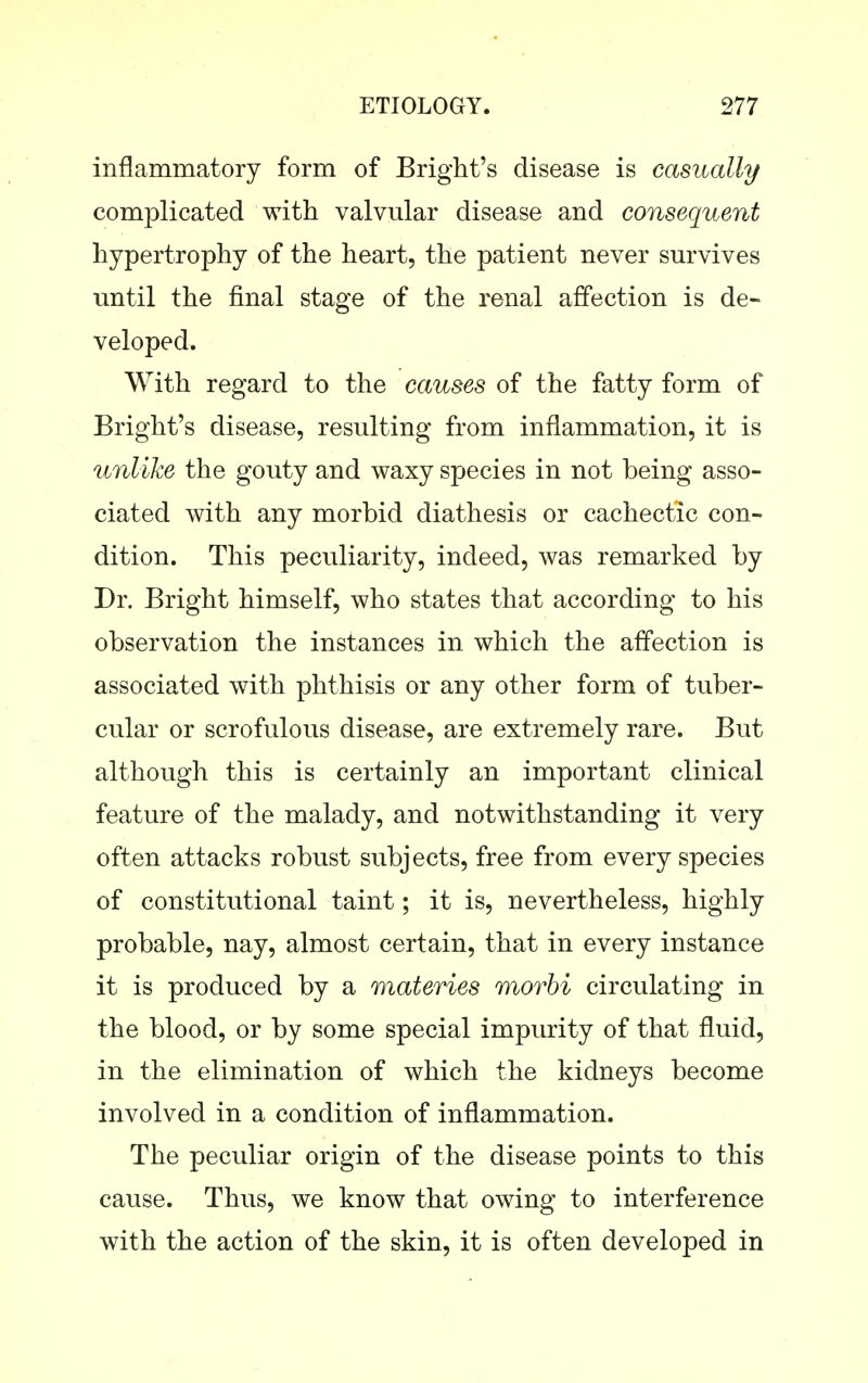inflammatory form of Bright's disease is casually complicated with valvular disease and consequent hypertrophy of the heart, the patient never sm-vives until the final stage of the renal affection is de- veloped. With regard to the causes of the fatty form of Bright's disease, resulting from inflammation, it is unlike the gouty and waxy species in not being asso- ciated with any morbid diathesis or cachectic con- dition. This peculiarity, indeed, was remarked by Dr. Bright himself, who states that according to his observation the instances in which the affection is associated with phthisis or any other form of tuber- cular or scrofulous disease, are extremely rare. But although this is certainly an important clinical feature of the malady, and notwithstanding it very often attacks robust subjects, free from every species of constitutional taint; it is, nevertheless, highly probable, nay, almost certain, that in every instance it is produced by a materies morhi circulating in the blood, or by some special impurity of that fluid, in the elimination of which the kidneys become involved in a condition of inflammation. The peculiar origin of the disease points to this cause. Thus, we know that owing to interference with the action of the skin, it is often developed in