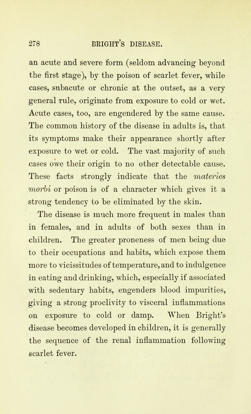 an acute and severe form (seldom advancing beyond the first stage), by the poison of scarlet fever, while cases, subacute or chronic at the outset, as a very general rule, originate from exposure to cold or wet. Acute cases, too, are engendered by the same cause. The common history of the disease in adults is, that its symptoms make their appearance shortly after exposure to wet or cold. The vast majority of such cases owe their origin to no other detectable cause. These facts strongly indicate that the materies morhi or poison is of a character which gives it a strong tendency to be eliminated by the skin. The disease is much more frequent in males than in females, and in adults of both sexes than in children. The greater proneness of men being due to their occupations and habits, which expose them more to vicissitudes of temperature, and to indulgence in eating and drinking, which, especially if associated with sedentary habits, engenders blood impurities, giving a strong proclivity to visceral inflammations on exposure to cold or damp. When Bright's disease becomes developed in children, it is generally the sequence of the renal inflammation following scarlet fever.