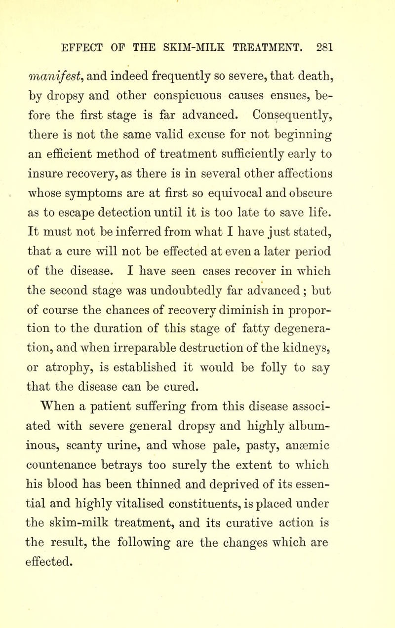 manifest^ and indeed frequently so severe, that death, by dropsy and other conspicuous causes ensues, be- fore the first stage is far advanced. Consequently, there is not the same valid excuse for not beginning an efficient method of treatment sufficiently early to insure recovery, as there is in several other affections whose symptoms are at first so equivocal and obscure as to escape detection until it is too late to save life. It must not be inferred from what I have just stated, that a cure will not be effected at even a later period of the disease. I have seen cases recover in which the second stage was undoubtedly far advanced; but of course the chances of recovery diminish in propor- tion to the duration of this stage of fatty degenera- tion, and when irreparable destruction of the kidneys, or atrophy, is established it would be folly to say that the disease can be cured. When a patient suffering from this disease associ- ated with severe general dropsy and highly album- inous, scanty urine, and whose pale, pasty, ansemic countenance betrays too surely the extent to which his blood has been thinned and deprived of its essen- tial and highly vitalised constituents, is placed under the skim-milk treatment, and its curative action is the result, the following are the changes which are effected.