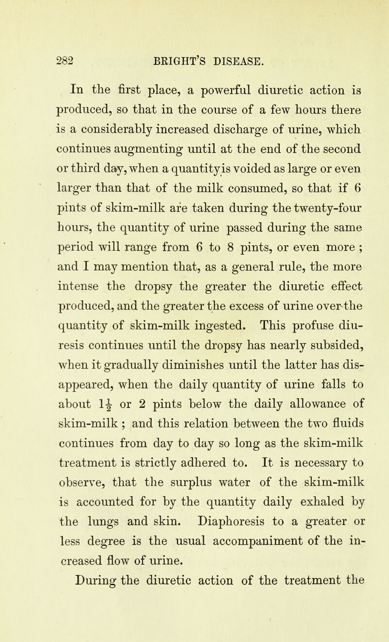 In the first place, a powerful diuretic action is produced, so that in the course of a few hours there is a considerably increased discharge of urine, which continues augmenting until at the end of the second or third day, when a quantity is voided as large or even larger than that of the milk consumed, so that if 6 pints of skim-milk are taken during the twenty-four hours, the quantity of urine passed during the same period will range from 6 to 8 pints, or even more ; and I may mention that, as a general rule, the more intense the dropsy the greater the diuretic effect produced, and the greater the excess of urine over the quantity of skim-milk ingested. This profuse diu- resis continues until the dropsy has nearly subsided, when it gradually diminishes until the latter has dis- appeared, when the daily quantity of urine falls to about or 2 pints below the daily allowance of skim-milk ; and this relation between the two fluids continues from day to day so long as the skim-milk treatment is strictly adhered to. It is necessary to observe, that the surplus water of the skim-milk is accounted for by the quantity daily exhaled by the lungs and skin. Diaphoresis to a greater or less degree is the usual accompaniment of the in- creased flow of urine. During the diuretic action of the treatment the