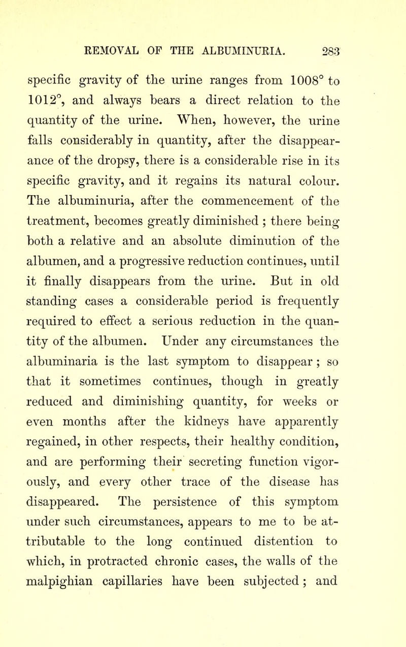 specific gravity of the urine ranges from 1008° to 1012°, and always bears a direct relation to the quantity of the urine. When, however, the urine falls considerably in quantity, after the disappear- ance of the dropsy, there is a considerable rise in its specific gravity, and it regains its natural colour. The albuminuria, after the commencement of the treatment, becomes greatly diminished ; there being both a relative and an absolute diminution of the albumen, and a progressive reduction continues, until it finally disappears from the urine. But in old standing cases a considerable period is frequently required to effect a serious reduction in the quan- tity of the albumen. Under any circumstances the albuminaria is the last symptom to disappear ; so that it sometimes continues, though in greatly reduced and diminishing quantity, for weeks or even months after the kidneys have apparently regained, in other respects, their healthy condition, and are performing their secreting function vigor- ously, and every other trace of the disease has disappeared. The persistence of this symptom under such circumstances, appears to me to be at- tributable to the long continued distention to which, in protracted chronic cases, the walls of the malpighian capillaries have been subjected; and