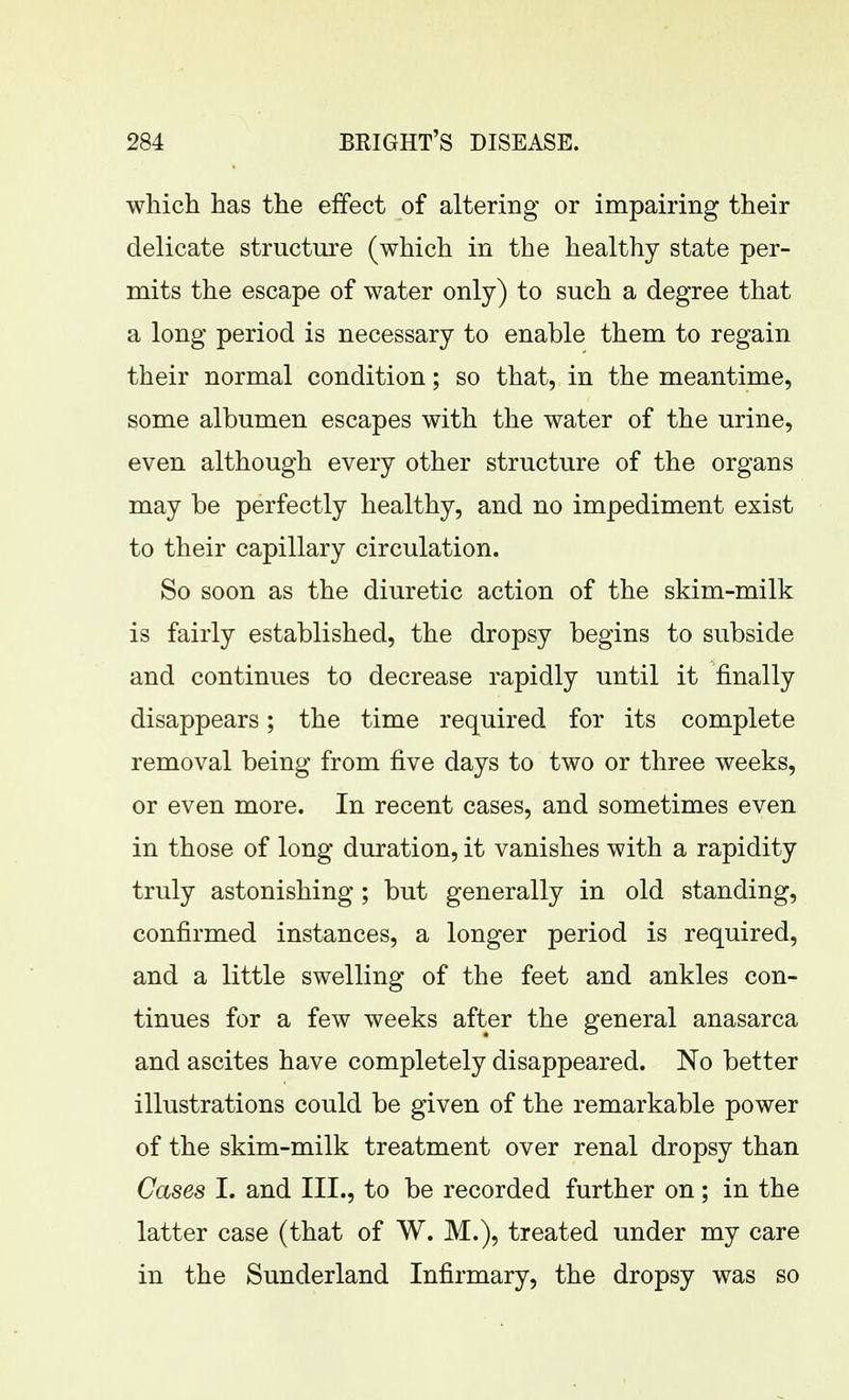 which has the effect of altering or impairing their delicate structure (which in the healthy state per- mits the escape of water only) to such a degree that a long period is necessary to enable them to regain their normal condition; so that, in the meantime, some albumen escapes with the water of the urine, even although every other structure of the organs may be perfectly healthy, and no impediment exist to their capillary circulation. So soon as the diuretic action of the skim-milk is fairly established, the dropsy begins to subside and continues to decrease rapidly until it finally disappears; the time required for its complete removal being from five days to two or three weeks, or even more. In recent cases, and sometimes even in those of long duration, it vanishes with a rapidity truly astonishing; but generally in old standing, confirmed instances, a longer period is required, and a little swelling of the feet and ankles con- tinues for a few weeks after the general anasarca and ascites have completely disappeared. No better illustrations could be given of the remarkable power of the skim-milk treatment over renal dropsy than Cases I. and III., to be recorded further on; in the latter case (that of W. M.), treated under my care in the Sunderland Infirmary, the dropsy was so