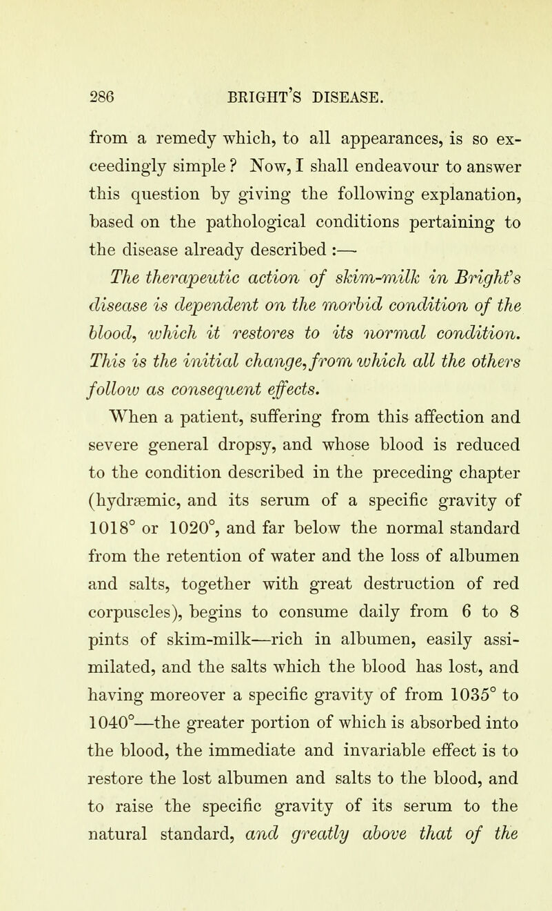from a remedy which, to all appearances, is so ex- ceedingly simple ? Now, I shall endeavour to answer this question by giving the following explanation, based on the pathological conditions pertaining to the disease already described :— The therapeutic action of skim-wMk in Brighfs disease is dependent on the morbid condition of the hlood, which it restores to its normal condition. This is the initial change, from which all the others follow as consequent effects. When a patient, suffering from this affection and severe general dropsy, and whose blood is reduced to the condition described in the preceding chapter (hydrsemic, and its serum of a specific gravity of 1018° or 1020°, and far below the normal standard from the retention of water and the loss of albumen and salts, together with great destruction of red corpuscles), begins to consume daily from 6 to 8 pints of skim-milk—rich in albumen, easily assi- milated, and the salts which the blood has lost, and having moreover a specific gravity of from 1035° to 1040°—the greater portion of which is absorbed into the blood, the immediate and invariable effect is to restore the lost albumen and salts to the blood, and to raise the specific gravity of its serum to the natural standard, and greatly above that of the