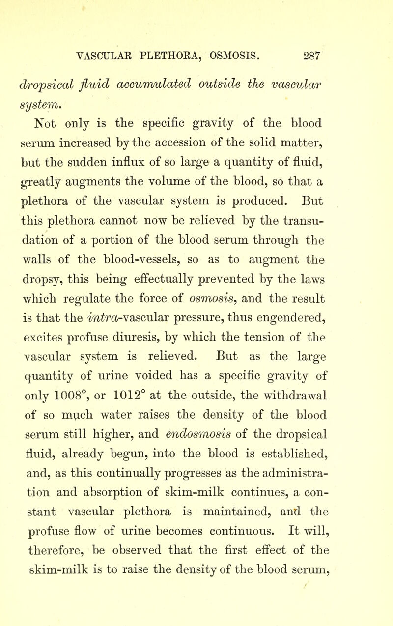 dropsical fluid accumulated outside the vascular system. Not only is the specific gravity of the blood serum increased by the accession of the solid matter, but the sudden influx of so large a quantity of fluid, greatly augments the volume of the blood, so that a plethora of the vascular system is produced. But this plethora cannot now be relieved by the transu- dation of a portion of the blood serum through the walls of the blood-vessels, so as to augment the dropsy, this being effectually prevented by the laws which regulate the force of osmosis, and the result is that the mi^^^a-vascular pressure, thus engendered, excites profuse diuresis, by which the tension of the vascular system is relieved. But as the large quantity of urine voided has a specific gravity of only 1008°, or 1012° at the outside, the withdrawal of so much water raises the density of the blood serum still higher, and endosmosis of the dropsical fluid, already begun, into the blood is established, and, as this continually progresses as the administra- tion and absorption of skim-milk continues, a con- stant vascular plethora is maintained, and the profuse flow of urine becomes continuous. It will, therefore, be observed that the first effect of the skim-milk is to raise the density of the blood serum.
