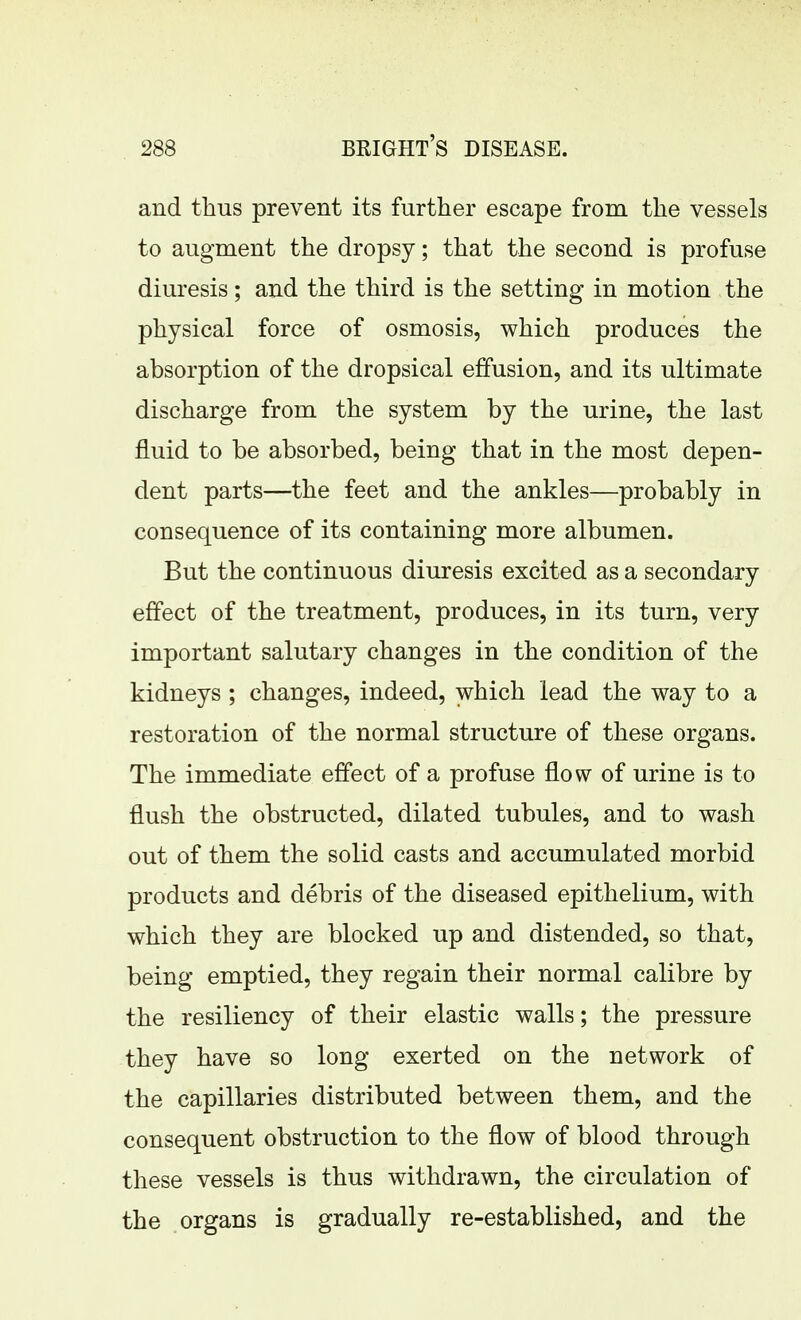 and thus prevent its further escape from the vessels to augment the dropsy; that the second is profuse diuresis; and the third is the setting in motion the physical force of osmosis, which produces the absorption of the dropsical effusion, and its ultimate discharge from the system by the urine, the last fluid to be absorbed, being that in the most depen- dent parts—the feet and the ankles—probably in consequence of its containing more albumen. But the continuous diuresis excited as a secondary effect of the treatment, produces, in its turn, very important salutary changes in the condition of the kidneys ; changes, indeed, which lead the way to a restoration of the normal structure of these organs. The immediate effect of a profuse flow of urine is to flush the obstructed, dilated tubules, and to wash out of them the solid casts and accumulated morbid products and debris of the diseased epithelium, with which they are blocked up and distended, so that, being emptied, they regain their normal calibre by the resiliency of their elastic walls; the pressure they have so long exerted on the network of the capillaries distributed between them, and the consequent obstruction to the flow of blood through these vessels is thus withdrawn, the circulation of the organs is gradually re-established, and the