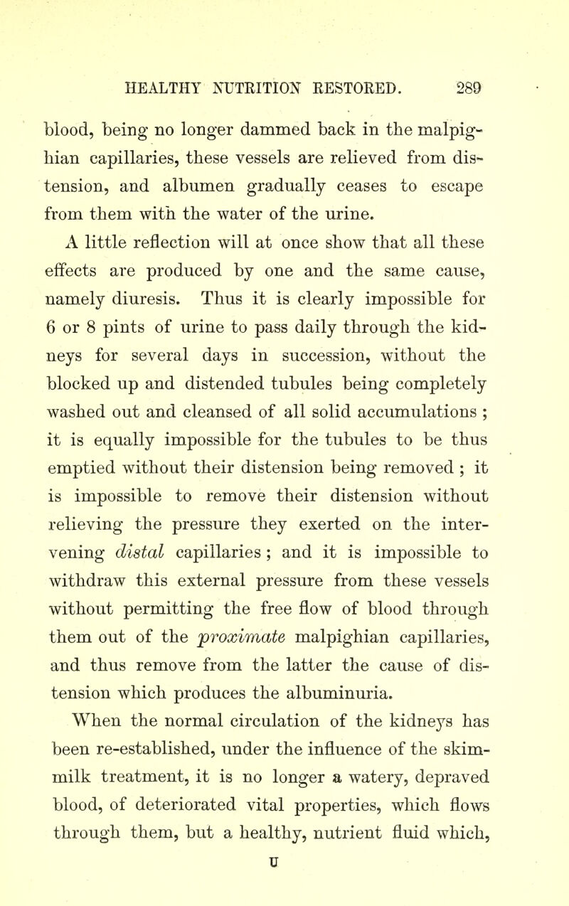 blood, being no longer dammed back in the malpig- hian capillaries, these vessels are relieved from dis- tension, and albumen gradually ceases to escape from them with the water of the urine. A little reflection will at once show that all these effects are produced by one and the same cause, namely diuresis. Thus it is clearly impossible for 6 or 8 pints of urine to pass daily through the kid- neys for several days in succession, without the blocked up and distended tubules being completely washed out and cleansed of all solid accumulations ; it is equally impossible for the tubules to be thus emptied without their distension being removed ; it is impossible to remove their distension without relieving the pressure they exerted on the inter- vening distal capillaries ; and it is impossible to withdraw this external pressure from these vessels without permitting the free flow of blood through them out of the 'proximate malpighian capillaries, and thus remove from the latter the cause of dis- tension which produces the albuminuria. When the normal circulation of the kidneys has been re-established, under the influence of the skim- milk treatment, it is no longer a watery, depraved blood, of deteriorated vital properties, which flows through them, but a healthy, nutrient fluid which.