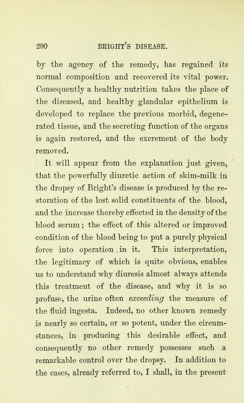 by the agency of the remedy, has regained its normal composition and recovered its vital power. Consequently a healthy nutrition takes the place of the diseased, and healthy glandular epithelium is developed to replace the previous morbid, degene- rated tissue, and the secreting function of the organs is again restored, and the excrement of the body removed. It will appear from the explanation just given, that the powerfully diuretic action of skim-milk in the dropsy of Bright's disease is produced by the re- storation of the lost solid constituents of the blood, and the increase thereby effected in the density of the blood serum; the effect of this altered or improved condition of the blood being to put a purely physical force into operation . in it. This interpretation, the legitimacy of which is quite obvious, enables us to understand why diuresis almost always attends this treatment of the disease, and why it is so profuse, the urine often exceeding the measure of the fluid ingesta. Indeed, no other known remedy is nearly so certain, or so potent, under the circum- stances, in producing this desirable effect, and consequently no other remedy possesses such a remarkable control over the dropsy. In addition to the cases, already referred to, I shall, in the present