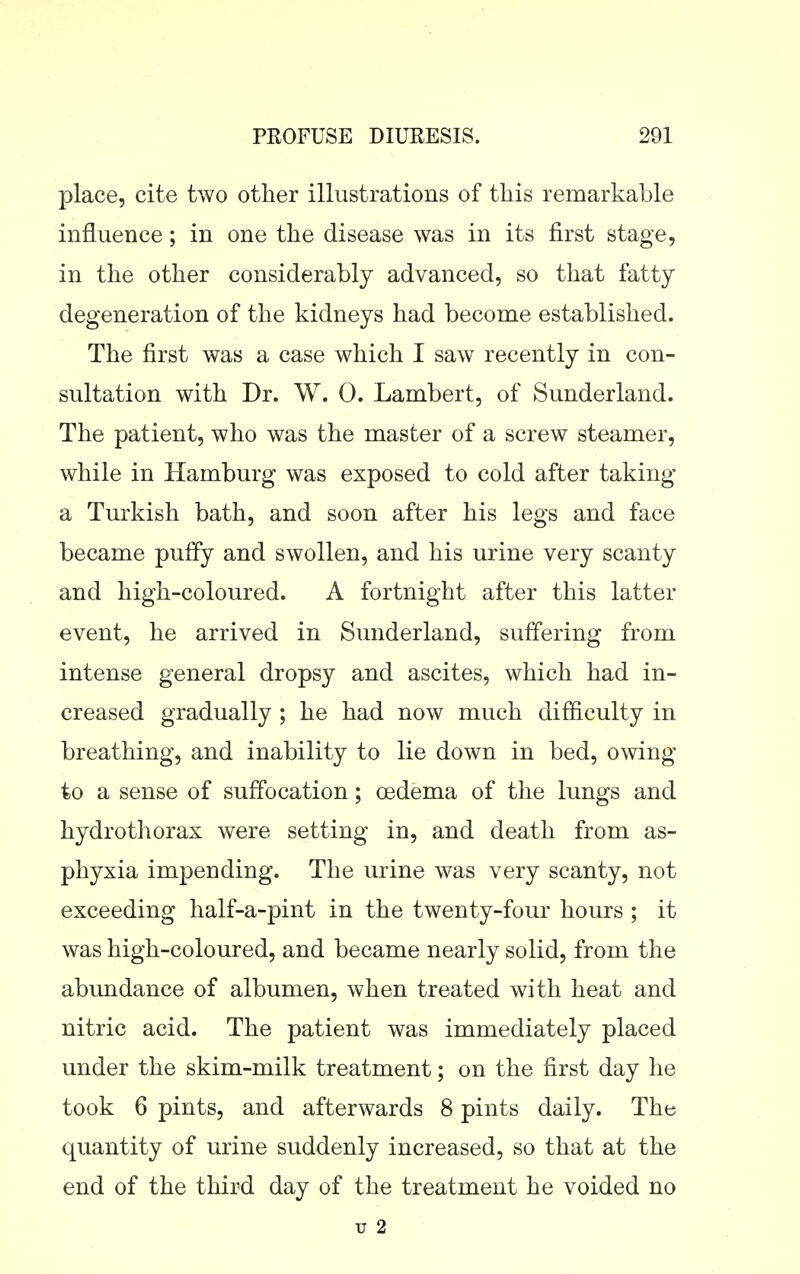 place, cite two other illustrations of tliis remarkable influence; in one the disease was in its first stage, in the other considerably advanced, so that fatty degeneration of the kidneys had become established. The first was a case which I saw recently in con- sultation with Dr. W. 0. Lambert, of Sunderland. The patient, who was the master of a screw steamer, while in Hamburg was exposed to cold after taking a Turkish bath, and soon after his legs and face became puffy and swollen, and his urine very scanty and high-coloured. A fortnight after this latter event, he arrived in Sunderland, suffering from intense general dropsy and ascites, which had in- creased gradually; he had now much difficulty in breathing, and inability to lie down in bed, owing to a sense of suffocation; oedema of the lungs and hydrothorax were setting in, and death from as- phyxia impending. The urine was very scanty, not exceeding half-a-pint in the twenty-four hours ; it was high-coloured, and became nearly solid, from the abundance of albumen, when treated with heat and nitric acid. The patient was immediately placed under the skim-milk treatment; on the first day he took 6 pints, and afterwards 8 pints daily. The quantity of urine suddenly increased, so that at the end of the third day of the treatment he voided no u 2
