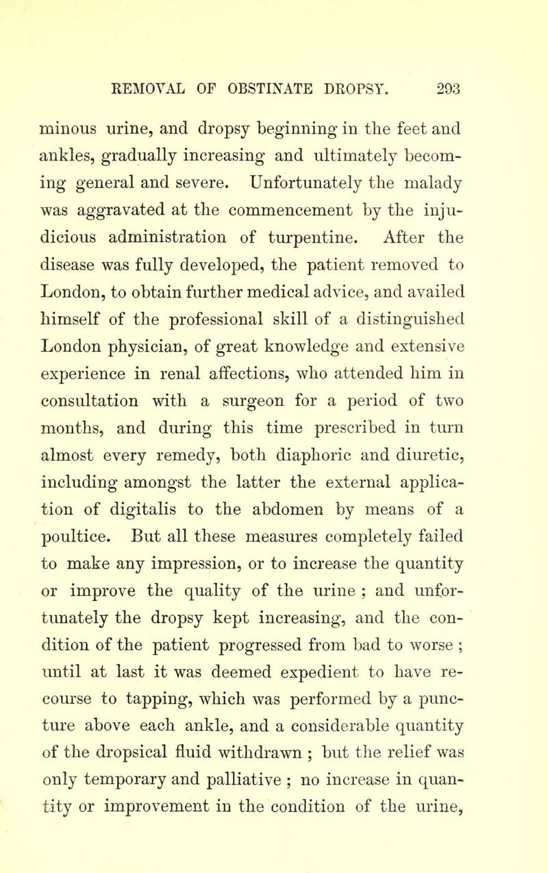 minous urine, and dropsy beginning in the feet and ankles, gradually increasing and ultimately becom- ing general and severe. Unfortunately the malady was aggravated at the commencement by the inju- dicious administration of turpentine. After the disease was fully developed, the patient removed to London, to obtain further medical advice, and availed himself of the professional skill of a distinguished London physician, of great knowledge and extensive experience in renal affections, who attended him in consultation with a surgeon for a period of two months, and during this time prescribed in turn almost every remedy, both diaphoric and diuretic, including amongst the latter the external applica- tion of digitalis to the abdomen by means of a poultice. But all these measures completely failed to make any impression, or to increase the quantity or improve the quality of the urine ; and unfor- tunately the dropsy kept increasing, and the con- dition of the patient progressed from bad to worse ; until at last it was deemed expedient to have re- course to tapping, which was performed by a punc- ture above each ankle, and a considerable quantity of the dropsical fluid withdrawn ; but the relief was only temporary and palliative ; no increase in quan- tity or improvement in the condition of the urine,